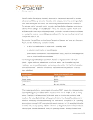 mitomicsinc.com | 6
Reconfirmation of a negative pathology report places the patient in a position to proceed
with an annual follow-up to monitor the status of his prostate, rather than enduring multiple
visits within a one-year time period that are normally associated with active surveillance.
The average cost of a prostate biopsy procedure and standard ancillary care administered
within a clinical setting is about US$4,200.
12
Taking into account a negative PCMT result
along with other clinical signs may delay or even circumvent the need for an additional visit
to a urologist to undergo a second biopsy procedure within that year, resulting in an annual
savings of at least $4,200.
By removing the need for a continual loop of screening, biopsies, and uncertain diagnoses,
PCMT provides the following economic benefits:
A reduction or elimination of unnecessary screening tests
A reduction or elimination of repeat biopsies
Elimination of complications associated with the biopsy procedure for those patients
who no longer require repeat biopsies
For the negative prostate biopsy population, the cost savings associated with PCMT
over a 2.8-year timeframe are identified in the table below. The Institute for Integrated
Healthcare has reviewed these stated cost savings and provided their high-level validation
for reasonableness.
13
Additional cost savings associated with early detection have not
been calculated.
Savings category Range of cost savings (in US$)
Screening $3,800 - $15,000
Repeat biopsy $9,600
Complications $2,000
Total $15,400 - $26,600
When negative pathologies are correlated with positive PCMT results, this indicates that the
original pathology may have been a false negative, which occurs in 15% to 30% of biopsy
results. The high PCMT sensitivity of 85% would serve to minimize the number of false
negatives that occur, by initiating a re-biopsy much sooner than it would have occurred in
instances where only conventional histology has been utilized to diagnose PCa. Expediting
a correct diagnosis via PCMT means that therapeutic treatment of PCa would be initiated at
an earlier date, usually resulting in better outcomes for the patient at a lower treatment cost.
Identifying the disease at an earlier time point generally means it will be possible to treat
 