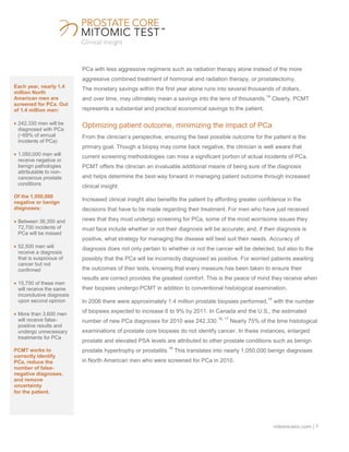 mitomicsinc.com | 7
PCa with less aggressive regimens such as radiation therapy alone instead of the more
aggressive combined treatment of hormonal and radiation therapy, or prostatectomy.
The monetary savings within the first year alone runs into several thousands of dollars,
and over time, may ultimately mean a savings into the tens of thousands.
14
Clearly, PCMT
represents a substantial and practical economical savings to the patient.
Optimizing patient outcome, minimizing the impact of PCa
From the clinician’s perspective, ensuring the best possible outcome for the patient is the
primary goal. Though a biopsy may come back negative, the clinician is well aware that
current screening methodologies can miss a significant portion of actual incidents of PCa.
PCMT offers the clinician an invaluable additional means of being sure of the diagnosis
and helps determine the best way forward in managing patient outcome through increased
clinical insight.
Increased clinical insight also benefits the patient by affording greater confidence in the
decisions that have to be made regarding their treatment. For men who have just received
news that they must undergo screening for PCa, some of the most worrisome issues they
must face include whether or not their diagnosis will be accurate; and, if their diagnosis is
positive, what strategy for managing the disease will best suit their needs. Accuracy of
diagnosis does not only pertain to whether or not the cancer will be detected, but also to the
possibly that the PCa will be incorrectly diagnosed as positive. For worried patients awaiting
the outcomes of their tests, knowing that every measure has been taken to ensure their
results are correct provides the greatest comfort. This is the peace of mind they receive when
their biopsies undergo PCMT in addition to conventional histological examination.
In 2006 there were approximately 1.4 million prostate biopsies performed,
15
with the number
of biopsies expected to increase 6 to 9% by 2011. In Canada and the U.S., the estimated
number of new PCa diagnoses for 2010 was 242,330.
16, 17
Nearly 75% of the time histological
examinations of prostate core biopsies do not identify cancer. In these instances, enlarged
prostate and elevated PSA levels are attributed to other prostate conditions such as benign
prostate hypertrophy or prostatitis.
18
This translates into nearly 1,050,000 benign diagnoses
in North American men who were screened for PCa in 2010.
Each year, nearly 1.4
million North
American men are
screened for PCa. Out
of 1.4 million men:
242,330 men will be
diagnosed with PCa
(~69% of annual
incidents of PCa)
1,050,000 men will
receive negative or
benign pathologies
attributable to non-
cancerous prostate
conditions
Of the 1,050,000
negative or benign
diagnoses:
Between 36,350 and
72,700 incidents of
PCa will be missed
52,500 men will
receive a diagnosis
that is suspicious of
cancer but not
confirmed
15,750 of these men
will receive the same
inconclusive diagnosis
upon second opinion
More than 3,600 men
will receive false-
positive results and
undergo unnecessary
treatments for PCa
PCMT works to
correctly identify
PCa, reduce the
number of false-
negative diagnoses,
and remove
uncertainty
for the patient.
 