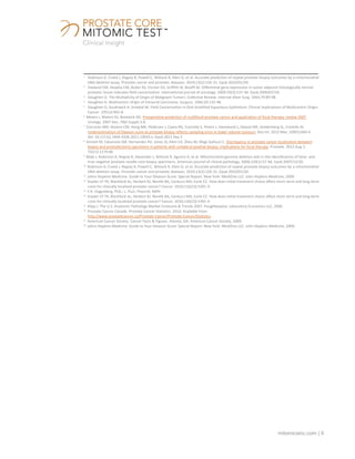 mitomicsinc.com | 9
___________________________________________________________________________________________
1
Robinson K, Creed J, Reguly B, Powell C, Wittock R, Klein D, et al. Accurate prediction of repeat prostate biopsy outcomes by a mitochondrial
DNA deletion assay. Prostate cancer and prostatic diseases. 2010;13(2):126-31. Epub 2010/01/20.
2
Haaland CM, Heaphy CM, Butler KS, Fischer EG, Griffith JK, Bisoffi M. Differential gene expression in tumor adjacent histologically normal
prostatic tissue indicates field cancerization. International journal of oncology. 2009;35(3):537-46. Epub 2009/07/30.
3
Slaughter D. The Multiplicity of Origin of Malignant Tumors: Collective Review. Internat Abstr Surg. 1944;79:89-98.
4
Slaughter D. Multicentric Origin of Intraoral Carcinoma. Surgury. 1946;20:133-46.
5
Slaughter D, Southwick H, Smejkal W. Field Cancerization in Oral Stratified Squamous Epithelium: Clinical Implications of Multicentric Origin.
Cancer. 1953;6:963-8.
6
Meiers I, Waters DJ, Bostwick DG. Preoperative prediction of multifocal prostate cancer and application of focal therapy: review 2007.
Urology. 2007 Dec; 70(6 Suppl):3-8.
7
Corcoran NM, Hovens CM, Hong MK, Pedersen J, Casey RG, Connolly S, Peters J, Harewood L, Gleave ME, Goldenberg SL, Costello AJ.
Underestimation of Gleason score at prostate biopsy reflects sampling error in lower volume tumours. BJU Int. 2012 Mar; 109(5):660-4.
doi: 10.1111/j.1464-410X.2011.10543.x. Epub 2011 Sep 2
8
Sinnott M, Falzarano SM, Hernandez AV, Jones JS, Klein EA, Zhou M, Magi-Galluzzi C. Discrepancy in prostate cancer localization between
biopsy and prostatectomy specimens in patients with unilateral positive biopsy: implications for focal therapy. Prostate. 2012 Aug 1;
72(11):1179-86
9
Maki J, Robinson K, Reguly B, Alexander J, Wittock R, Aguirre A, et al. Mitochondrial genome deletion aids in the identification of false- and
true-negative prostate needle core biopsy specimens. American journal of clinical pathology. 2008;129(1):57-66. Epub 2007/12/20.
10
Robinson K, Creed J, Reguly B, Powell C, Wittock R, Klein D, et al. Accurate prediction of repeat prostate biopsy outcomes by a mitochondrial
DNA deletion assay. Prostate cancer and prostatic diseases. 2010;13(2):126-31. Epub 2010/01/20.
11
Johns Hopkins Medicine. Guide to Your Gleason Score: Special Report. New York: MediZine LLC: John Hopkins Medicine, 2009.
12
Snyder CF FK, Blackford AL, Herbert RJ, Neville BA, Carducci MA, Earle CC. How does initial treatment choice affect short-term and long-term
costs for clinically localized prostate cancer? Cancer. 2010;116(23):5391-9.
13
F.R. Vogenberg, PhD.; L. Pizzi, PharmD, MPH
14
Snyder CF FK, Blackford AL, Herbert RJ, Neville BA, Carducci MA, Earle CC. How does initial treatment choice affect short-term and long-term
costs for clinically localized prostate cancer? Cancer. 2010;116(23):5391-9.
15
Klipp J. The U.S. Anatomic Pathology Market Forecasts & Trends 2007. Poughkeepsie: Laboratory Economics LLC, 2006.
16
Prostate Cancer Canada. Prostate Cancer Statistics. 2010; Available from:
http://www.prostatecancer.ca/Prostate-Cancer/Prostate-Cancer/Statistics.
17
American Cancer Society. Cancer Facts & Figures. Atlanta, GA: American Cancer Society, 2009.
18
Johns Hopkins Medicine. Guide to Your Gleason Score: Special Report. New York: MediZine LLC: John Hopkins Medicine, 2009.
 