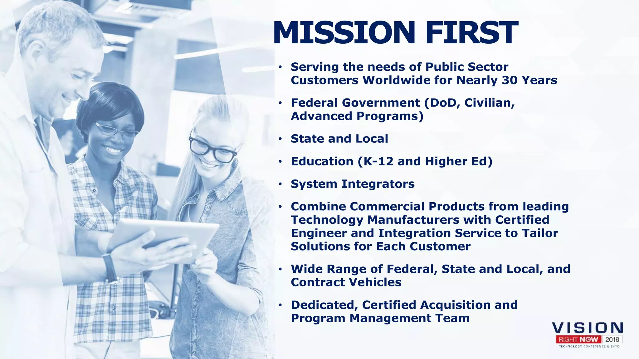 MISSION FIRST
• Serving the needs of Public Sector
Customers Worldwide for Nearly 30 Years
• Federal Government (DoD, Civilian,
Advanced Programs)
• State and Local
• Education (K-12 and Higher Ed)
• System Integrators
• Combine Commercial Products from leading
Technology Manufacturers with Certified
Engineer and Integration Service to Tailor
Solutions for Each Customer
• Wide Range of Federal, State and Local, and
Contract Vehicles
• Dedicated, Certified Acquisition and
Program Management Team
 