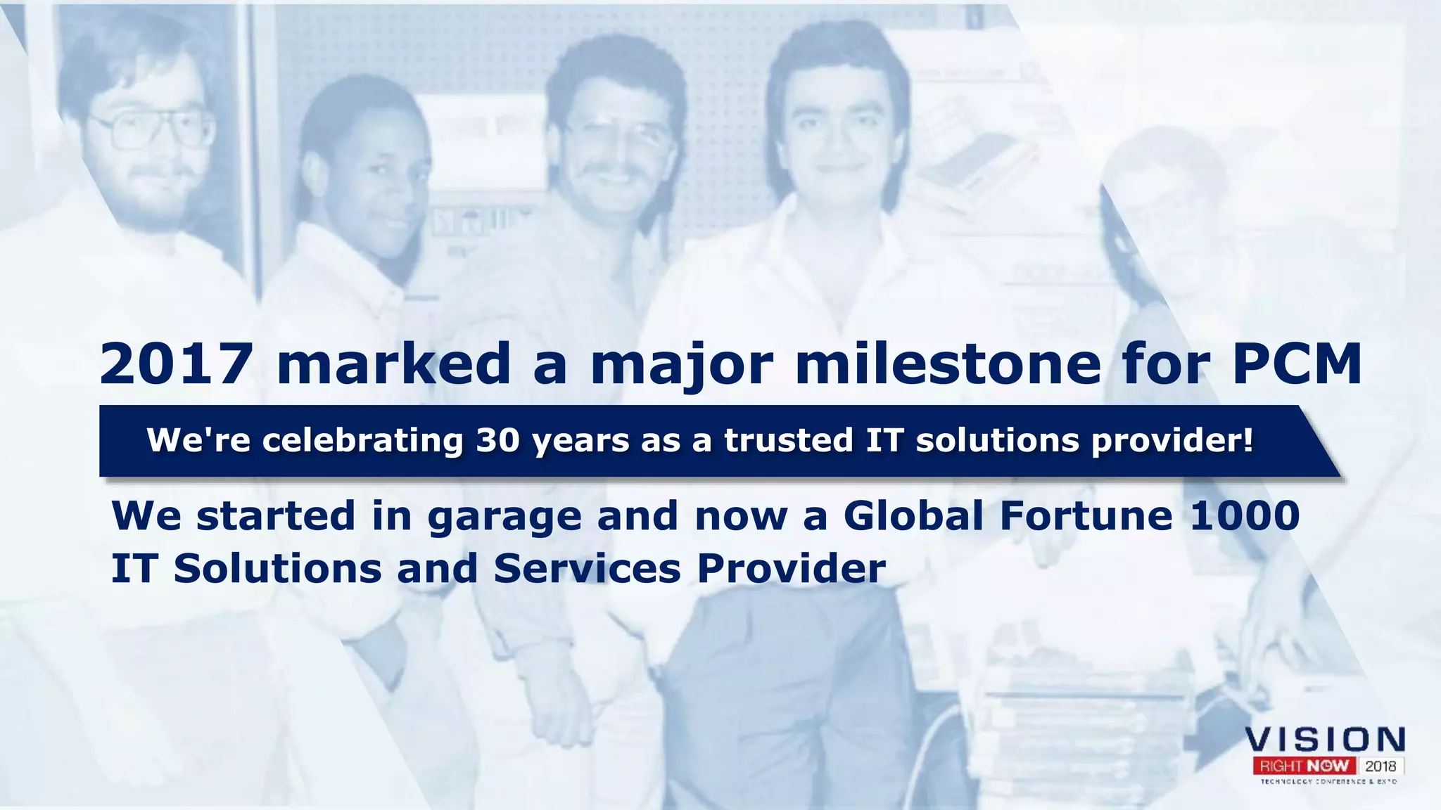 2017 marked a major milestone for PCM
We're celebrating 30 years as a trusted IT solutions provider!
We started in garage and now a Global Fortune 1000
IT Solutions and Services Provider
 