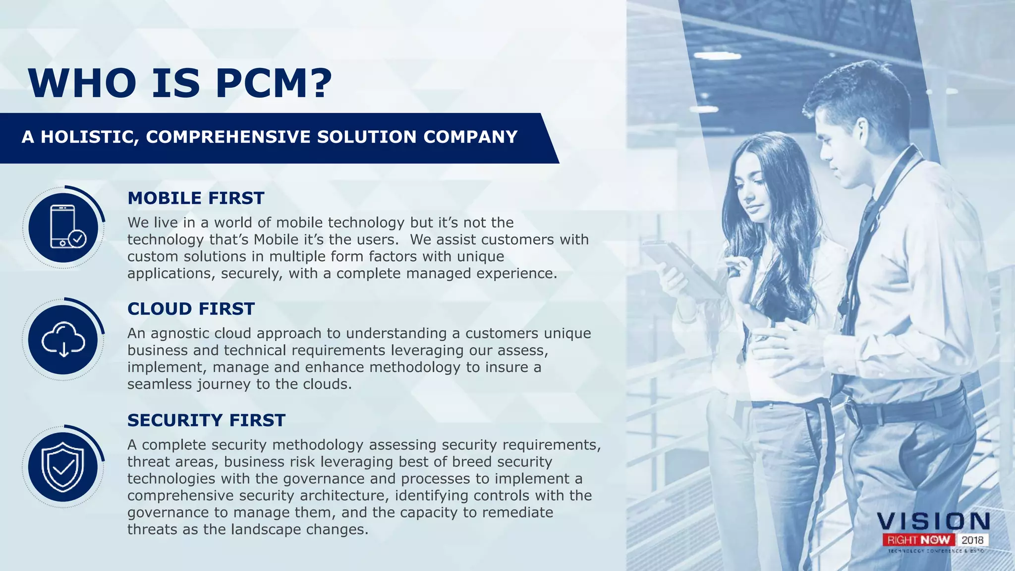 WHO IS PCM?
MOBILE FIRST
We live in a world of mobile technology but it’s not the
technology that’s Mobile it’s the users. We assist customers with
custom solutions in multiple form factors with unique
applications, securely, with a complete managed experience.
CLOUD FIRST
An agnostic cloud approach to understanding a customers unique
business and technical requirements leveraging our assess,
implement, manage and enhance methodology to insure a
seamless journey to the clouds.
SECURITY FIRST
A complete security methodology assessing security requirements,
threat areas, business risk leveraging best of breed security
technologies with the governance and processes to implement a
comprehensive security architecture, identifying controls with the
governance to manage them, and the capacity to remediate
threats as the landscape changes.
A HOLISTIC, COMPREHENSIVE SOLUTION COMPANY
 