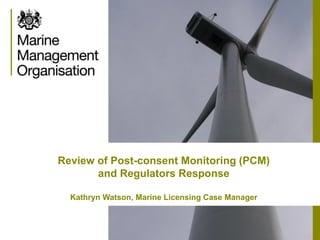 Review of Post-consent Monitoring (PCM)
and Regulators Response
Kathryn Watson, Marine Licensing Case Manager
 