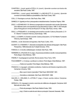 CHIAPPINI, L. (coord. geral) e CITELLI, A. (coord.). Aprender e ensinar com textos não
   escolares. São Paulo: Cortez, 1997.

CHIAPPINI, L. (coord. geral); NAGAMINE, H. e MICHELETTI, G. (coords.). Aprender
   e ensinar com textos didáticos e paradidáticos. São Paulo: Cortez, 1997.

COLL, C. Psicologia e currículo. São Paulo: Ática, 1996.

DANIELS, H. Vygotsky em foco: pressupostos e desdobramentos. Campinas: Papirus, 1994.

DOLZ, J. e SCHNEUWLY, B. Gêneros e progressão em expressão oral e escrita. Elementos
   para reflexões sobre uma experiência suíça (francófona). Enjeux, 1996: 31-49 Tradução
   para o Português em mimeo de Roxane H. R. Rojo. São Paulo, mimeo, 1996.

DOLZ, J. e PASQUIER, A. Un decálogo para enseñar a escribir. Cultura y Educación, 2: 31-
   41. Madrid: Fundación Infancia y Aprendizaje, 1996.

DOLZ, J. e CAMPS, A. Enseñar a escribir. Cultura y Educación, 2: 27-30. Madrid: Fundación
   Infancia y Aprendizaje, 1996.

DUBOIS, J. et alii. Dicionário de lingüística. São Paulo: Cultrix, 1973.

DUCROT, O. e TODOROV, T. Dicionário enciclopédico das ciências da linguagem. São Paulo:
   Perspectiva, 1988 (traduzido da 2a edição francesa, 1972).

FARACO, C. A. Escrita e alfabetização. Contexto: São Paulo, 1994.

FERREIRO, E. e PALÁCIO, M. G. (orgs.). Os processos de leitura e escrita: novas perspectivas.
   Porto Alegre: Artes Médicas, 1987.

FREIRE, P. A pedagogia do oprimido. Rio de Janeiro: Paz e Terra, 1978.

FOUCAMBERT, J. A criança, o professor e a leitura. Porto Alegre: Artes Médicas, 1997.

__________. A leitura em questão. Porto Alegre: Artes Médicas, 1994.

FRANCHI, C. Linguagem, atividade constitutiva. Cadernos de Estudos Lingüísticos (22).
   Campinas: Unicamp, 1992.

__________. Mas o que é mesmo “gramática”? São Paulo: SEE/CENP, 1991.

__________. Gramática e criatividade. São Paulo: SEE/CENP, 1988.

GALVES, C.; ORLANDI, E. e OTONI, P. (orgs.). O texto: escrita e leitura. Campinas:
   Pontes, 1988.

GERALDI, J. W. Linguagem e ensino: exercícios de militância e divulgação. Campinas: ALB/
   Mercado de Letras, 1996.

__________. Portos de passagem. São Paulo: Martins Fontes, 1993.

__________. (org.). O texto na sala de aula: leitura e produção. Cascavel: Assoeste, 1984.

                                             100
 