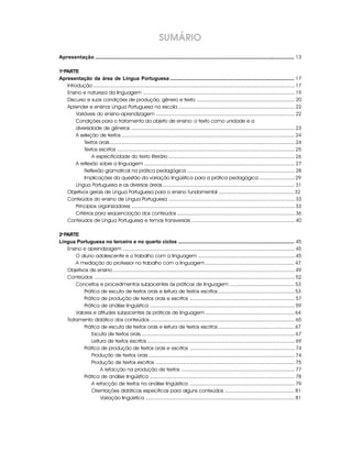 SUMÁRIO
Apresentação ............................................................................................................................................... 13

1a PARTE
Apresentação da área de Língua Portuguesa ......................................................................................... 17
    Introdução .............................................................................................................................................. 17
    Ensino e natureza da linguagem ........................................................................................................... 19
    Discurso e suas condições de produção, gênero e texto ..................................................................... 20
    Aprender e ensinar Língua Portuguesa na escola .................................................................................. 22
         Variáveis do ensino-aprendizagem .................................................................................................. 22
         Condições para o tratamento do objeto de ensino: o texto como unidade e a
         diversidade de gêneros ................................................................................................................... 23
         A seleção de textos .......................................................................................................................... 24
             Textos orais .................................................................................................................................. 24
             Textos escritos ............................................................................................................................. 25
                 A especificidade do texto literário ......................................................................................... 26
         A reflexão sobre a linguagem .......................................................................................................... 27
             Reflexão gramatical na prática pedagógica ............................................................................ 28
             Implicações da questão da variação lingüística para a prática pedagógica ......................... 29
         Língua Portuguesa e as diversas áreas ............................................................................................. 31
    Objetivos gerais de Língua Portuguesa para o ensino fundamental ..................................................... 32
    Conteúdos do ensino de Língua Portuguesa ......................................................................................... 33
         Princípios organizadores ................................................................................................................... 33
         Critérios para seqüenciação dos conteúdos ................................................................................... 36
    Conteúdos de Língua Portuguesa e temas transversais ......................................................................... 40

2a PARTE
Língua Portuguesa no terceiro e no quarto ciclos ................................................................................... 45
    Ensino e aprendizagem ......................................................................................................................... 45
        O aluno adolescente e o trabalho com a linguagem .................................................................... 45
        A mediação do professor no trabalho com a linguagem ............................................................... 47
    Objetivos de ensino ................................................................................................................................ 49
    Conteúdos ............................................................................................................................................. 52
        Conceitos e procedimentos subjacentes às práticas de linguagem .............................................. 53
            Prática de escuta de textos orais e leitura de textos escritos ...................................................... 53
            Prática de produção de textos orais e escritos .......................................................................... 57
            Prática de análise lingüística ...................................................................................................... 59
        Valores e atitudes subjacentes às práticas de linguagem ............................................................... 64
    Tratamento didático dos conteúdos ...................................................................................................... 65
            Prática de escuta de textos orais e leitura de textos escritos ...................................................... 67
               Escuta de textos orais ............................................................................................................ 67
               Leitura de textos escritos ........................................................................................................ 69
            Prática de produção de textos orais e escritos .......................................................................... 74
               Produção de textos orais ....................................................................................................... 74
               Produção de textos escritos .................................................................................................. 75
                   A refacção na produção de textos ................................................................................ 77
            Prática de análise lingüística ...................................................................................................... 78
               A refacção de textos na análise lingüística .......................................................................... 79
               Orientações didáticas específicas para alguns conteúdos ................................................. 81
                   Variação lingüística ......................................................................................................... 81
 