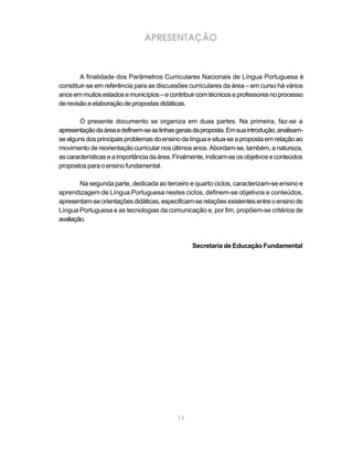 APRESENTAÇÃO



        A finalidade dos Parâmetros Curriculares Nacionais de Língua Portuguesa é
constituir-se em referência para as discussões curriculares da área – em curso há vários
anos em muitos estados e municípios – e contribuir com técnicos e professores no processo
de revisão e elaboração de propostas didáticas.

       O presente documento se organiza em duas partes. Na primeira, faz-se a
apresentação da área e definem-se as linhas gerais da proposta. Em sua introdução, analisam-
se alguns dos principais problemas do ensino da língua e situa-se a proposta em relação ao
movimento de reorientação curricular nos últimos anos. Abordam-se, também, a natureza,
as características e a importância da área. Finalmente, indicam-se os objetivos e conteúdos
propostos para o ensino fundamental.

        Na segunda parte, dedicada ao terceiro e quarto ciclos, caracterizam-se ensino e
aprendizagem de Língua Portuguesa nestes ciclos, definem-se objetivos e conteúdos,
apresentam-se orientações didáticas, especificam-se relações existentes entre o ensino de
Língua Portuguesa e as tecnologias da comunicação e, por fim, propõem-se critérios de
avaliação.



                                                  Secretaria de Educação Fundamental




                                            13
 