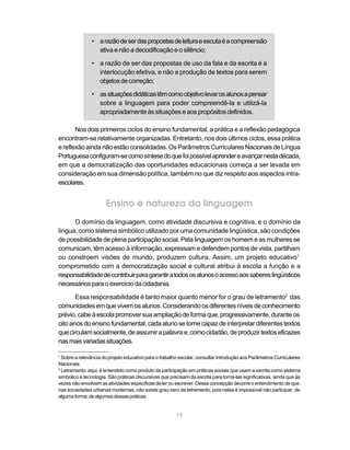 • a razão de ser das propostas de leitura e escuta é a compreensão
                 ativa e não a decodificação e o silêncio;

               • a razão de ser das propostas de uso da fala e da escrita é a
                 interlocução efetiva, e não a produção de textos para serem
                 objetos de correção;

               • as situações didáticas têm como objetivo levar os alunos a pensar
                 sobre a linguagem para poder compreendê-la e utilizá-la
                 apropriadamente às situações e aos propósitos definidos.

       Nos dois primeiros ciclos do ensino fundamental, a prática e a reflexão pedagógica
encontram-se relativamente organizadas. Entretanto, nos dois últimos ciclos, essa prática
e reflexão ainda não estão consolidadas. Os Parâmetros Curriculares Nacionais de Língua
Portuguesa configuram-se como síntese do que foi possível aprender e avançar nesta década,
em que a democratização das oportunidades educacionais começa a ser levada em
consideração em sua dimensão política, também no que diz respeito aos aspectos intra-
escolares.


                      Ensino e natureza da linguagem
      O domínio da linguagem, como atividade discursiva e cognitiva, e o domínio da
língua, como sistema simbólico utilizado por uma comunidade lingüística, são condições
de possibilidade de plena participação social. Pela linguagem os homem e as mulheres se
comunicam, têm acesso à informação, expressam e defendem pontos de vista, partilham
ou constroem visões de mundo, produzem cultura. Assim, um projeto educativo1
comprometido com a democratização social e cultural atribui à escola a função e a
responsabilidade de contribuir para garantir a todos os alunos o acesso aos saberes lingüísticos
necessários para o exercício da cidadania.

       Essa responsabilidade é tanto maior quanto menor for o grau de letramento2 das
comunidades em que vivem os alunos. Considerando os diferentes níveis de conhecimento
prévio, cabe à escola promover sua ampliação de forma que, progressivamente, durante os
oito anos do ensino fundamental, cada aluno se torne capaz de interpretar diferentes textos
que circulam socialmente, de assumir a palavra e, como cidadão, de produzir textos eficazes
nas mais variadas situações.

1
  Sobre a relevância do projeto educativo para o trabalho escolar, consultar Introdução aos Parâmetros Curriculares
Nacionais.
2
  Letramento, aqui, é entendido como produto da participação em práticas sociais que usam a escrita como sistema
simbólico e tecnologia. São práticas discursivas que precisam da escrita para torná-las significativas, ainda que às
vezes não envolvam as atividades específicas de ler ou escrever. Dessa concepção decorre o entendimento de que,
nas sociedades urbanas modernas, não existe grau zero de letramento, pois nelas é impossível não participar, de
alguma forma, de algumas dessas práticas.


                                                        19
 