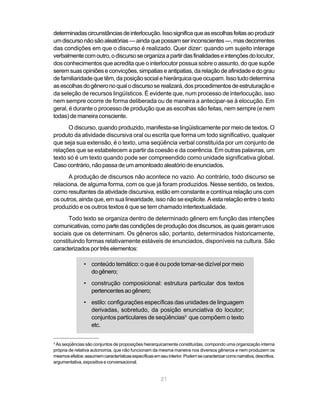 determinadas circunstâncias de interlocução. Isso significa que as escolhas feitas ao produzir
um discurso não são aleatórias — ainda que possam ser inconscientes —, mas decorrentes
das condições em que o discurso é realizado. Quer dizer: quando um sujeito interage
verbalmente com outro, o discurso se organiza a partir das finalidades e intenções do locutor,
dos conhecimentos que acredita que o interlocutor possua sobre o assunto, do que supõe
serem suas opiniões e convicções, simpatias e antipatias, da relação de afinidade e do grau
de familiaridade que têm, da posição social e hierárquica que ocupam. Isso tudo determina
as escolhas do gênero no qual o discurso se realizará, dos procedimentos de estruturação e
da seleção de recursos lingüísticos. É evidente que, num processo de interlocução, isso
nem sempre ocorre de forma deliberada ou de maneira a antecipar-se à elocução. Em
geral, é durante o processo de produção que as escolhas são feitas, nem sempre (e nem
todas) de maneira consciente.
      O discurso, quando produzido, manifesta-se lingüisticamente por meio de textos. O
produto da atividade discursiva oral ou escrita que forma um todo significativo, qualquer
que seja sua extensão, é o texto, uma seqüência verbal constituída por um conjunto de
relações que se estabelecem a partir da coesão e da coerência. Em outras palavras, um
texto só é um texto quando pode ser compreendido como unidade significativa global.
Caso contrário, não passa de um amontoado aleatório de enunciados.
      A produção de discursos não acontece no vazio. Ao contrário, todo discurso se
relaciona, de alguma forma, com os que já foram produzidos. Nesse sentido, os textos,
como resultantes da atividade discursiva, estão em constante e contínua relação uns com
os outros, ainda que, em sua linearidade, isso não se explicite. A esta relação entre o texto
produzido e os outros textos é que se tem chamado intertextualidade.
      Todo texto se organiza dentro de determinado gênero em função das intenções
comunicativas, como parte das condições de produção dos discursos, as quais geram usos
sociais que os determinam. Os gêneros são, portanto, determinados historicamente,
constituindo formas relativamente estáveis de enunciados, disponíveis na cultura. São
caracterizados por três elementos:

                • conteúdo temático: o que é ou pode tornar-se dizível por meio
                  do gênero;
                • construção composicional: estrutura particular dos textos
                  pertencentes ao gênero;
                • estilo: configurações específicas das unidades de linguagem
                  derivadas, sobretudo, da posição enunciativa do locutor;
                  conjuntos particulares de seqüências3 que compõem o texto
                  etc.

3
  As seqüências são conjuntos de proposições hierarquicamente constituídas, compondo uma organização interna
própria de relativa autonomia, que não funcionam da mesma maneira nos diversos gêneros e nem produzem os
mesmos efeitos: assumem características específicas em seu interior. Podem se caracterizar como narrativa, descritiva,
argumentativa, expositiva e conversacional.


                                                         21
 