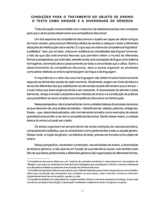 CONDIÇÕES PARA O TRATAMENTO DO OBJETO DE ENSINO:
    O TEXTO COMO UNIDADE E A DIVERSIDADE DE GÊNEROS

      Toda educação comprometida com o exercício da cidadania precisa criar condições
para que o aluno possa desenvolver sua competência discursiva6 .

        Um dos aspectos da competência discursiva é o sujeito ser capaz de utilizar a língua
de modo variado, para produzir diferentes efeitos de sentido e adequar o texto a diferentes
situações de interlocução oral e escrita. É o que aqui se chama de competência lingüística7
e estilística8 . Isso, por um lado, coloca em evidência as virtualidades das línguas humanas:
o fato de que são instrumentos flexíveis que permitem referir o mundo de diferentes
formas e perspectivas; por outro lado, adverte contra uma concepção de língua como sistema
homogêneo, dominado ativa e passivamente por toda a comunidade que o utiliza. Sobre o
desenvolvimento da competência discursiva, deve a escola organizar as atividades
curriculares relativas ao ensino-aprendizagem da língua e da linguagem.

      A importância e o valor dos usos da linguagem são determinados historicamente
segundo as demandas sociais de cada momento. Atualmente, exigem-se níveis de leitura e
de escrita diferentes dos que satisfizeram as demandas sociais até há bem pouco tempo –
e tudo indica que essa exigência tende a ser crescente. A necessidade de atender a essa
demanda, obriga à revisão substantiva dos métodos de ensino e à constituição de práticas
que possibilitem ao aluno ampliar sua competência discursiva na interlocução.

      Nessa perspectiva, não é possível tomar como unidades básicas do processo de ensino
as que decorrem de uma análise de estratos – letras/fonemas, sílabas, palavras, sintagmas,
frases – que, descontextualizados, são normalmente tomados como exemplos de estudo
gramatical e pouco têm a ver com a competência discursiva. Dentro desse marco, a unidade
básica do ensino só pode ser o texto.

      Os textos organizam-se sempre dentro de certas restrições de natureza temática,
composicional e estilística, que os caracterizam como pertencentes a este ou aquele gênero.
Desse modo, a noção de gênero, constitutiva do texto, precisa ser tomada como objeto de
ensino.

       Nessa perspectiva, necessário contemplar, nas atividades de ensino, a diversidade
de textos e gêneros, e não apenas em função de sua relevância social, mas também pelo
fato de que textos pertencentes a diferentes gêneros são organizados de diferentes formas.

6
  Competência discursiva refere-se a um “sistema de contratos semânticos” responsável por uma espécie de
“filtragem” que opera os conteúdos em dois domínios interligados que caracterizam o dizível: o universo intertextual
e os dispositivos estilísticos acessíveis à enunciação dos diversos discursos.
7
  Competência lingüística refere-se aos saberes que o falante/intérprete possui sobre a língua de sua comunidade e
utiliza para construção das expressões que compõem os seus textos, orais e escritos, formais ou informais,
independentemente de norma padrão, escolar ou culta.
8
  Competência estilística é a capacidade de o sujeito escolher, dentre os recursos expressivos da língua, os que mais
convêm às condições de produção, à destinação, finalidades e objetivos do texto e ao gênero e suporte.


                                                        23
 