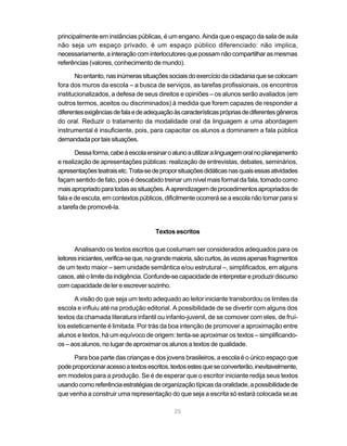 principalmente em instâncias públicas, é um engano. Ainda que o espaço da sala de aula
não seja um espaço privado, é um espaço público diferenciado: não implica,
necessariamente, a interação com interlocutores que possam não compartilhar as mesmas
referências (valores, conhecimento de mundo).

       No entanto, nas inúmeras situações sociais do exercício da cidadania que se colocam
fora dos muros da escola – a busca de serviços, as tarefas profissionais, os encontros
institucionalizados, a defesa de seus direitos e opiniões – os alunos serão avaliados (em
outros termos, aceitos ou discriminados) à medida que forem capazes de responder a
diferentes exigências de fala e de adequação às características próprias de diferentes gêneros
do oral. Reduzir o tratamento da modalidade oral da linguagem a uma abordagem
instrumental é insuficiente, pois, para capacitar os alunos a dominarem a fala pública
demandada por tais situações.

       Dessa forma, cabe à escola ensinar o aluno a utilizar a linguagem oral no planejamento
e realização de apresentações públicas: realização de entrevistas, debates, seminários,
apresentações teatrais etc. Trata-se de propor situações didáticas nas quais essas atividades
façam sentido de fato, pois é descabido treinar um nível mais formal da fala, tomado como
mais apropriado para todas as situações. A aprendizagem de procedimentos apropriados de
fala e de escuta, em contextos públicos, dificilmente ocorrerá se a escola não tomar para si
a tarefa de promovê-la.


                                      Textos escritos

       Analisando os textos escritos que costumam ser considerados adequados para os
leitores iniciantes, verifica-se que, na grande maioria, são curtos, às vezes apenas fragmentos
de um texto maior – sem unidade semântica e/ou estrutural –, simplificados, em alguns
casos, até o limite da indigência. Confunde-se capacidade de interpretar e produzir discurso
com capacidade de ler e escrever sozinho.

      A visão do que seja um texto adequado ao leitor iniciante transbordou os limites da
escola e influiu até na produção editorial. A possibilidade de se divertir com alguns dos
textos da chamada literatura infantil ou infanto-juvenil, de se comover com eles, de fruí-
los esteticamente é limitada. Por trás da boa intenção de promover a aproximação entre
alunos e textos, há um equívoco de origem: tenta-se aproximar os textos – simplificando-
os – aos alunos, no lugar de aproximar os alunos a textos de qualidade.

      Para boa parte das crianças e dos jovens brasileiros, a escola é o único espaço que
pode proporcionar acesso a textos escritos, textos estes que se converterão, inevitavelmente,
em modelos para a produção. Se é de esperar que o escritor iniciante redija seus textos
usando como referência estratégias de organização típicas da oralidade, a possibilidade de
que venha a construir uma representação do que seja a escrita só estará colocada se as

                                              25
 