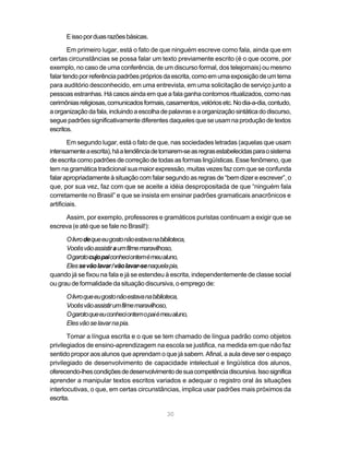 E isso por duas razões básicas.

        Em primeiro lugar, está o fato de que ninguém escreve como fala, ainda que em
certas circunstâncias se possa falar um texto previamente escrito (é o que ocorre, por
exemplo, no caso de uma conferência, de um discurso formal, dos telejornais) ou mesmo
falar tendo por referência padrões próprios da escrita, como em uma exposição de um tema
para auditório desconhecido, em uma entrevista, em uma solicitação de serviço junto a
pessoas estranhas. Há casos ainda em que a fala ganha contornos ritualizados, como nas
cerimônias religiosas, comunicados formais, casamentos, velórios etc. No dia-a-dia, contudo,
a organização da fala, incluindo a escolha de palavras e a organização sintática do discurso,
segue padrões significativamente diferentes daqueles que se usam na produção de textos
escritos.

        Em segundo lugar, está o fato de que, nas sociedades letradas (aquelas que usam
intensamente a escrita), há a tendência de tomarem-se as regras estabelecidas para o sistema
de escrita como padrões de correção de todas as formas lingüísticas. Esse fenômeno, que
tem na gramática tradicional sua maior expressão, muitas vezes faz com que se confunda
falar apropriadamente à situação com falar segundo as regras de “bem dizer e escrever”, o
que, por sua vez, faz com que se aceite a idéia despropositada de que “ninguém fala
corretamente no Brasil” e que se insista em ensinar padrões gramaticais anacrônicos e
artificiais.

     Assim, por exemplo, professores e gramáticos puristas continuam a exigir que se
escreva (e até que se fale no Brasil!):

      O livro de que eu gosto não estava na biblioteca,
      Vocês vão assistir a um filme maravilhoso,
      O garoto cujo pai conheci ontem é meu aluno,
      Eles se vão lavar / vão lavar-se naquela pia,
quando já se fixou na fala e já se estendeu à escrita, independentemente de classe social
ou grau de formalidade da situação discursiva, o emprego de:

      O livro que eu gosto não estava na biblioteca,
      Vocês vão assistir um filme maravilhoso,
      O garoto que eu conheci ontem o pai é meu aluno,
      Eles vão se lavar na pia.

       Tomar a língua escrita e o que se tem chamado de língua padrão como objetos
privilegiados de ensino-aprendizagem na escola se justifica, na medida em que não faz
sentido propor aos alunos que aprendam o que já sabem. Afinal, a aula deve ser o espaço
privilegiado de desenvolvimento de capacidade intelectual e lingüística dos alunos,
oferecendo-lhes condições de desenvolvimento de sua competência discursiva. Isso significa
aprender a manipular textos escritos variados e adequar o registro oral às situações
interlocutivas, o que, em certas circunstâncias, implica usar padrões mais próximos da
escrita.

                                             30
 