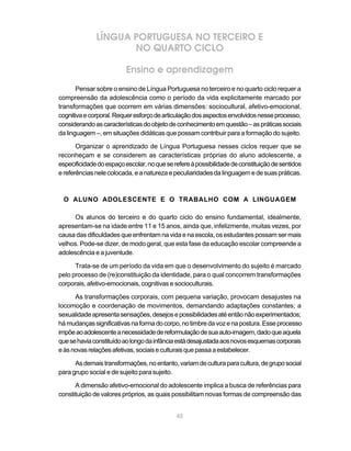 LÍNGUA PORTUGUESA NO TERCEIRO E
                     NO QUARTO CICLO

                          Ensino e aprendizagem
       Pensar sobre o ensino de Língua Portuguesa no terceiro e no quarto ciclo requer a
compreensão da adolescência como o período da vida explicitamente marcado por
transformações que ocorrem em várias dimensões: sociocultural, afetivo-emocional,
cognitiva e corporal. Requer esforço de articulação dos aspectos envolvidos nesse processo,
considerando as características do objeto de conhecimento em questão – as práticas sociais
da linguagem –, em situações didáticas que possam contribuir para a formação do sujeito.

       Organizar o aprendizado de Língua Portuguesa nesses ciclos requer que se
reconheçam e se considerem as características próprias do aluno adolescente, a
especificidade do espaço escolar, no que se refere à possibilidade de constituição de sentidos
e referências nele colocada, e a natureza e peculiaridades da linguagem e de suas práticas.



 O ALUNO ADOLESCENTE E O TRABALHO COM A LINGUAGEM

      Os alunos do terceiro e do quarto ciclo do ensino fundamental, idealmente,
apresentam-se na idade entre 11 e 15 anos, ainda que, infelizmente, muitas vezes, por
causa das dificuldades que enfrentam na vida e na escola, os estudantes possam ser mais
velhos. Pode-se dizer, de modo geral, que esta fase da educação escolar compreende a
adolescência e a juventude.

      Trata-se de um período da vida em que o desenvolvimento do sujeito é marcado
pelo processo de (re)constituição da identidade, para o qual concorrem transformações
corporais, afetivo-emocionais, cognitivas e socioculturais.

      As transformações corporais, com pequena variação, provocam desajustes na
locomoção e coordenação de movimentos, demandando adaptações constantes; a
sexualidade apresenta sensações, desejos e possibilidades até então não experimentados;
há mudanças significativas na forma do corpo, no timbre da voz e na postura. Esse processo
impõe ao adolescente a necessidade de reformulação de sua auto-imagem, dado que aquela
que se havia constituído ao longo da infância está desajustada aos novos esquemas corporais
e às novas relações afetivas, sociais e culturais que passa a estabelecer.

      As demais transformações, no entanto, variam de cultura para cultura, de grupo social
para grupo social e de sujeito para sujeito.

      A dimensão afetivo-emocional do adolescente implica a busca de referências para
constituição de valores próprios, as quais possibilitam novas formas de compreensão das


                                             45
 
