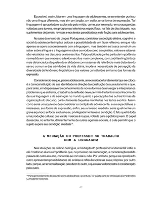 É possível, assim, falar em uma linguagem de adolescentes, se se entender por isso
não uma língua diferente, mas sim um jargão, um estilo, uma forma de expressão. Tal
linguagem é apropriada e explorada pela mídia, como, por exemplo, em propagandas
voltadas para jovens, em programas televisivos específicos, na fala de disc-jóqueis, nos
suplementos de jornais, revistas e nos textos paradidáticos e de ficção para adolescentes.

      No caso do ensino de Língua Portuguesa, considerar a condição afetiva, cognitiva e
social do adolescente implica colocar a possibilidade de um fazer reflexivo, em que não
apenas se opera concretamente com a linguagem, mas também se busca construir um
saber sobre a língua e a linguagem e sobre os modos como as opiniões, valores e saberes
são veiculados nos discursos orais e escritos. Tal possibilidade ganha particular importância
na medida em que o acesso a textos escritos mais complexos, com padrões lingüísticos
mais distanciados daqueles da oralidade e com sistemas de referência mais distantes do
senso comum e das atividades da vida diária, impõe a necessidade de percepção da
diversidade do fenômeno lingüístico e dos valores constituídos em torno das formas de
expressão.

       Considerando-se que, para o adolescente, a necessidade fundamental que se coloca
é a da reconstituição de sua identidade na direção da construção de sua autonomia e que,
para tanto, é indispensável o conhecimento de novas formas de enxergar e interpretar os
problemas que enfrenta, o trabalho de reflexão deve permitir-lhe tanto o reconhecimento
de sua linguagem e de seu lugar no mundo quanto a percepção das outras formas de
organização do discurso, particularmente daquelas manifestas nos textos escritos. Assim
como seria um equívoco desconsiderar a condição de adolescente, suas expectativas e
interesses, sua forma de expressão, enfim, seu universo imediato, seria igualmente um
grave equívoco enfocar exclusiva ou privilegiadamente essa condição. É fato que há toda
uma produção cultural, que vai de músicas à roupas, voltada para o público jovem. O papel
da escola, no entanto, diferentemente de outros agentes sociais, é o de permitir que o
sujeito supere sua condição imediata18 .



                A MEDIAÇÃO DO PROFESSOR NO TRABALHO
                          COM A LINGUAGEM

       Nas situações de ensino de língua, a mediação do professor é fundamental: cabe a
ele mostrar ao aluno a importância que, no processo de interlocução, a consideração real da
palavra do outro assume, concorde-se com ela ou não. Por um lado, porque as opiniões do
outro apresentam possibilidades de análise e reflexão sobre as suas próprias; por outro
lado, porque, ao ter consideração pelo dizer do outro, o que o aluno demonstra é consideração
pelo outro.

 Para aprofundamento do assunto sobre adolescência e juventude, ver quarta parte da Introdução aos Parâmetros
18

Curriculares Nacionais.


                                                    47
 