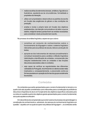 • realize escolhas de elementos lexicais, sintáticos, figurativos e
              ilustrativos, ajustando-as às circunstâncias, formalidade e
              propósitos da interação;

            • utilize com propriedade e desenvoltura os padrões da escrita
              em função das exigências do gênero e das condições de
              produção;

            • analise e revise o próprio texto em função dos objetivos
              estabelecidos, da intenção comunicativa e do leitor a que se
              destina, redigindo tantas quantas forem as versões necessárias
              para considerar o texto produzido bem escrito.

      No processo de análise lingüística, espera-se que o aluno:

            • constitua um conjunto de conhecimentos sobre o
              funcionamento da linguagem e sobre o sistema lingüístico
              relevantes para as práticas de escuta, leitura e produção de
              textos;

            • aproprie-se dos instrumentos de natureza procedimental e
              conceitual necessários para a análise e reflexão lingüística
              (delimitação e identificação de unidades, compreensão das
              relações estabelecidas entre as unidades e das funções
              discursivas associadas a elas no contexto);

            • seja capaz de verificar as regularidades das diferentes
              variedades do Português, reconhecendo os valores sociais nelas
              implicados e, conseqüentemente, o preconceito contra as
              formas populares em oposição às formas dos grupos socialmente
              favorecidos.



                                   Conteúdos
       Os conteúdos que serão apresentados para o ensino fundamental no terceiro e no
quarto ciclo são aqueles considerados como relevantes para a constituição da proficiência
discursiva e lingüística do aluno em função tanto dos objetivos específicos colocados para
os ciclos em questão quanto dos objetivos gerais apresentados para o ensino fundamental,
aos quais aqueles se articulam.

      Em decorrência da compreensão que se tem acerca do processo de aprendizagem e
constituição de conhecimento e, sobretudo, da natureza do conhecimento lingüístico em
questão – aqueles com os quais se opera nas práticas de linguagem –, os conteúdos serão

                                            52
 
