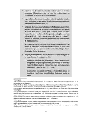 * reordenação dos constituintes da sentença e do texto para
                  expressar diferentes pontos de vista discursivos, como a
                  topicalidade, a informação nova, a ênfase22 ;
                * expansão mediante coordenação e subordinação de relações
                  entre sentenças em parataxe (simplesmente colocadas lado a
                  lado na seqüência discursiva)23 ;
                * utilização de recursos sintáticos e morfológicos que permitam
                  alterar a estrutura da sentença para expressar diferentes pontos
                  de vista discursivos, como, por exemplo, uma diferente
                  topicalidade ou o ocultamento do agente (construções passivas,
                  utilização do clítico “se” ou verbo na terceira pessoa do plural)24 ,
                  o efeito do emprego ou não de operadores argumentativos e
                  de modalizadores;

                * redução do texto (omissões, apagamentos, elipses) seja como
                  marca de estilo, seja para diminuir redundâncias ou para evitar
                  recorrências que não tenham caráter funcional ou não produzam
                  desejados efeitos de sentido.

                • Ampliação do repertório lexical pelo ensino-aprendizagem de
                  novas palavras, de modo a permitir:

                   * escolha, entre diferentes palavras, daquelas que sejam mais
                     apropriadas ao que se quer dizer ou em relação de sinonímia
                     no contexto em que se inserem ou mais genéricas/mais
                     específicas (hiperônimos e hipônimos);

                   * escolha mais adequada em relação à modalidade falada ou
                     escrita ou no nível de formalidade e finalidade social do
                     texto;

22
   Exemplos:
a) Eu já li esse livro quando estava no terceiro ano. ó Esse livro eu já li quando estava no terceiro ano. ó No
terceiro ano, eu já li esse livro.
b) A gente não faz direito a redação quando faz depressa. ó Depressa, a gente não faz direito a redação. ó A gente,
depressa, não faz direito a redação. ó A redação a gente não faz direito quando faz depressa.
c) Minha tia pôs foi o gato num saco e jogou bem longe. ó Foi o gato que minha tia pôs no saco e jogou bem longe.
23
   Exemplos:
a) Eu tava no banheiro aí o balão caiu eu não vi. O vizinho pegô. ó Eu não vi o balão cair porque estava no banheiro
(quando caiu). Por isso o vizinho (o) pegou (ele). ó O vizinho pegou o balão porque eu não o vi. Quando caiu, eu
estava no banheiro.
b) Tem coisa que me irrita aqui na escola. Por exemplo, a gente não poder sair da sala para ir no banheiro. ó Aqui
na escola me irrita, por exemplo, que se proíba sair da sala para ir ao banheiro.
24
   Exemplos:
a) Muitos eleitores ainda votaram mal e escolheram o deputado em troca de um jogo de camisa. ó Ainda se votou
mal. O deputado foi escolhido (por muita gente) em troca de um jogo de camisa.
b) A prefeitura carregou o lixo do rodeio em cinco caminhão inteiro. ó A prefeitura carregou cinco caminhões
(inteiros) com o lixo do rodeio.


                                                        62
 