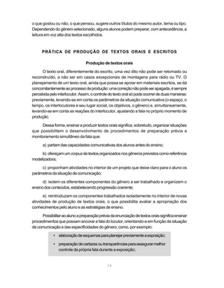 o que gostou ou não, o que pensou, sugere outros títulos do mesmo autor, tema ou tipo.
Dependendo do gênero selecionado, alguns alunos podem preparar, com antecedência, a
leitura em voz alta dos textos escolhidos.



      PRÁTICA DE PRODUÇÃO DE TEXTOS ORAIS E ESCRITOS

                                Produção de textos orais

      O texto oral, diferentemente do escrito, uma vez dito não pode ser retomado ou
reconstruído, a não ser em casos excepcionais de montagens para rádio ou TV. O
planejamento de um texto oral, ainda que possa se apoiar em materiais escritos, se dá
concomitantemente ao processo de produção: uma correção não pode ser apagada, é sempre
percebida pelo interlocutor. Assim, o controle do texto oral só pode ocorrer de duas maneiras:
previamente, levando-se em conta os parâmetros da situação comunicativa (o espaço, o
tempo, os interlocutores e seu lugar social, os objetivos, o gênero) e, simultaneamente,
levando-se em conta as reações do interlocutor, ajustando a fala no próprio momento de
produção.

     Dessa forma, ensinar a produzir textos orais significa, sobretudo, organizar situações
que possibilitem o desenvolvimento de procedimentos de preparação prévia e
monitoramento simultâneo da fala que:

      a) partam das capacidades comunicativas dos alunos antes do ensino;

     b) ofereçam um corpus de textos organizados nos gêneros previstos como referência
modelizadora;

     c) proponham atividades no interior de um projeto que deixe claro para o aluno os
parâmetros da situação de comunicação;

      d) isolem os diferentes componentes do gênero a ser trabalhado e organizem o
ensino dos conteúdos, estabelecendo progressão coerente;

      e) reintroduzam os componentes trabalhados isoladamente no interior de novas
atividades de produção de textos orais, o que possibilita avaliar a apropriação dos
conhecimentos pelo aluno e as estratégias de ensino.

     Possibilitar ao aluno a preparação prévia da enunciação de textos orais significa ensinar
procedimentos que possam ancorar a fala do locutor, orientando-a em função da situação
de comunicação e das especificidades do gênero, como, por exemplo:

            • elaboração de esquemas para planejar previamente a exposição;

            • preparação de cartazes ou transparências para assegurar melhor
              controle da própria fala durante a exposição;


                                             74
 