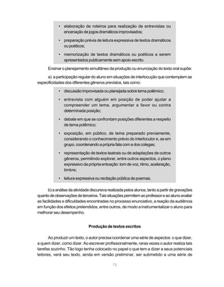 • elaboração de roteiros para realização de entrevistas ou
              encenação de jogos dramáticos improvisados;

            • preparação prévia de leitura expressiva de textos dramáticos
              ou poéticos;

            • memorização de textos dramáticos ou poéticos a serem
              apresentados publicamente sem apoio escrito.

      Ensinar o planejamento simultâneo da produção ou enunciação do texto oral supõe:

     a) a participação regular do aluno em situações de interlocução que contemplem as
especificidades dos diferentes gêneros previstos, tais como:

            • discussão improvisada ou planejada sobre tema polêmico;

            • entrevista com alguém em posição de poder ajudar a
              compreender um tema, argumentar a favor ou contra
              determinada posição;

            • debate em que se confrontam posições diferentes a respeito
              de tema polêmico;

            • exposição, em público, de tema preparado previamente,
              considerando o conhecimento prévio do interlocutor e, se em
              grupo, coordenando a própria fala com a dos colegas;

            • representação de textos teatrais ou de adaptações de outros
              gêneros, permitindo explorar, entre outros aspectos, o plano
              expressivo da própria entoação: tom de voz, ritmo, aceleração,
              timbre;

            • leitura expressiva ou recitação pública de poemas.

      b) a análise da atividade discursiva realizada pelos alunos, tanto a partir de gravações
quanto de observações de terceiros. Tais situações permitem ao professor e ao aluno avaliar
as facilidades e dificuldades encontradas no processo enunciativo, a reação da audiência
em função dos efeitos pretendidos, entre outros, de modo a instrumentalizar o aluno para
melhorar seu desempenho.


                               Produção de textos escritos

       Ao produzir um texto, o autor precisa coordenar uma série de aspectos: o que dizer,
a quem dizer, como dizer. Ao escrever profissionalmente, raras vezes o autor realiza tais
tarefas sozinho. Tão logo tenha colocado no papel o que tem a dizer a seus potenciais
leitores, verá seu texto, ainda em versão preliminar, ser submetido a uma série de

                                             75
 