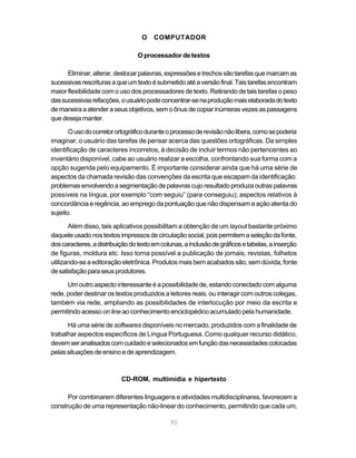 O    COMPUTADOR

                                 O processador de textos

      Eliminar, alterar, deslocar palavras, expressões e trechos são tarefas que marcam as
sucessivas rescrituras a que um texto é submetido até a versão final. Tais tarefas encontram
maior flexibilidade com o uso dos processadores de texto. Retirando de tais tarefas o peso
das sucessivas refacções, o usuário pode concentrar-se na produção mais elaborada do texto
de maneira a atender a seus objetivos, sem o ônus de copiar inúmeras vezes as passagens
que deseja manter.

       O uso do corretor ortográfico durante o processo de revisão não libera, como se poderia
imaginar, o usuário das tarefas de pensar acerca das questões ortográficas. Da simples
identificação de caracteres incorretos, à decisão de incluir termos não pertencentes ao
inventário disponível, cabe ao usuário realizar a escolha, confrontando sua forma com a
opção sugerida pelo equipamento. É importante considerar ainda que há uma série de
aspectos da chamada revisão das convenções da escrita que escapam da identificação:
problemas envolvendo a segmentação de palavras cujo resultado produza outras palavras
possíveis na língua, por exemplo “com seguiu” (para conseguiu); aspectos relativos à
concordância e regência, ao emprego da pontuação que não dispensam a ação atenta do
sujeito.

       Além disso, tais aplicativos possibilitam a obtenção de um layout bastante próximo
daquele usado nos textos impressos de circulação social, pois permitem a seleção da fonte,
dos caracteres, a distribuição do texto em colunas, a inclusão de gráficos e tabelas, a inserção
de figuras, moldura etc. Isso torna possível a publicação de jornais, revistas, folhetos
utilizando-se a editoração eletrônica. Produtos mais bem acabados são, sem dúvida, fonte
de satisfação para seus produtores.

      Um outro aspecto interessante é a possibilidade de, estando conectado com alguma
rede, poder destinar os textos produzidos a leitores reais, ou interagir com outros colegas,
também via rede, ampliando as possibilidades de interlocução por meio da escrita e
permitindo acesso on line ao conhecimento enciclopédico acumulado pela humanidade.

      Há uma série de softwares disponíveis no mercado, produzidos com a finalidade de
trabalhar aspectos específicos de Língua Portuguesa. Como qualquer recurso didático,
devem ser analisados com cuidado e selecionados em função das necessidades colocadas
pelas situações de ensino e de aprendizagem.



                           CD-ROM, multimídia e hipertexto

      Por combinarem diferentes linguagens e atividades multidisciplinares, favorecem a
construção de uma representação não-linear do conhecimento, permitindo que cada um,

                                              90
 