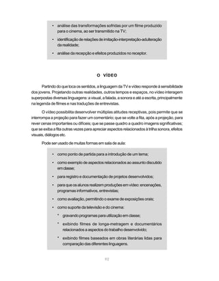 • análise das transformações sofridas por um filme produzido
              para o cinema, ao ser transmitido na TV;

            • identificação de relações de imitação-interpretação-adulteração
              da realidade;

            • análise da recepção e efeitos produzidos no receptor.




                                        O VÍDEO

      Partindo do que toca os sentidos, a linguagem da TV e vídeo responde à sensibilidade
dos jovens. Projetando outras realidades, outros tempos e espaços, no vídeo interagem
superpostas diversas linguagens: a visual, a falada, a sonora e até a escrita, principalmente
na legenda de filmes e nas traduções de entrevistas.

       O vídeo possibilita desenvolver múltiplas atitudes receptivas, pois permite que se
interrompa a projeção para fazer um comentário; que se volte a fita, após a projeção, para
rever cenas importantes ou difíceis; que se passe quadro a quadro imagens significativas;
que se exiba a fita outras vezes para apreciar aspectos relacionados à trilha sonora, efeitos
visuais, diálogos etc.

      Pode ser usado de muitas formas em sala de aula:

            • como ponto de partida para a introdução de um tema;

            • como exemplo de aspectos relacionados ao assunto discutido
              em classe;

            • para registro e documentação de projetos desenvolvidos;

            • para que os alunos realizem produções em vídeo: encenações,
              programas informativos, entrevistas;

            • como avaliação, permitindo o exame de exposições orais;

            • como suporte da televisão e do cinema:

               * gravando programas para utilização em classe;

               * exibindo filmes de longa-metragem e documentários
                 relacionados a aspectos do trabalho desenvolvido;

               * exibindo filmes baseados em obras literárias lidas para
                 comparação das diferentes linguagens.


                                             92
 