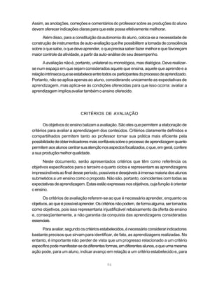 Assim, as anotações, correções e comentários do professor sobre as produções do aluno
devem oferecer indicações claras para que este possa efetivamente melhorar.

      Além disso, para a constituição da autonomia do aluno, coloca-se a necessidade de
construção de instrumentos de auto-avaliação que lhe possibilitem a tomada de consciência
sobre o que sabe, o que deve aprender, o que precisa saber fazer melhor e que favoreçam
maior controle da atividade, a partir da auto-análise de seu desempenho.

      A avaliação não é, portanto, unilateral ou monológica, mas dialógica. Deve realizar-
se num espaço em que sejam considerados aquele que ensina, aquele que aprende e a
relação intrínseca que se estabelece entre todos os participantes do processo de aprendizado.
Portanto, não se aplica apenas ao aluno, considerando unicamente as expectativas de
aprendizagem, mas aplica-se às condições oferecidas para que isso ocorra: avaliar a
aprendizagem implica avaliar também o ensino oferecido.




                             CRITÉRIOS DE AVALIAÇÃO

       Os objetivos do ensino balizam a avaliação. São eles que permitem a elaboração de
critérios para avaliar a aprendizagem dos conteúdos. Critérios claramente definidos e
compartilhados permitem tanto ao professor tornar sua prática mais eficiente pela
possibilidade de obter indicadores mais confiáveis sobre o processo de aprendizagem quanto
permitem aos alunos centrar sua atenção nos aspectos focalizados, o que, em geral, confere
a sua produção melhor qualidade.

      Neste documento, serão apresentados critérios que têm como referência os
objetivos especificados para o terceiro e quarto ciclos e representam as aprendizagens
imprescindíveis ao final desse período, possíveis e desejáveis à imensa maioria dos alunos
submetidos a um ensino como o proposto. Não são, portanto, coincidentes com todas as
expectativas de aprendizagem. Estas estão expressas nos objetivos, cuja função é orientar
o ensino.

       Os critérios de avaliação referem-se ao que é necessário aprender, enquanto os
objetivos, ao que é possível aprender. Os critérios não podem, de forma alguma, ser tomados
como objetivos, pois isso representaria injustificável rebaixamento da oferta de ensino
e, conseqüentemente, a não garantia da conquista das aprendizagens consideradas
essenciais.

     Para avaliar, segundo os critérios estabelecidos, é necessário considerar indicadores
bastante precisos que sirvam para identificar, de fato, as aprendizagens realizadas. No
entanto, é importante não perder de vista que um progresso relacionado a um critério
específico pode manifestar-se de diferentes formas, em diferentes alunos, e que uma mesma
ação pode, para um aluno, indicar avanço em relação a um critério estabelecido e, para


                                             94
 