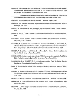 FERRO, M. Há uma visão fílmica da história? In: Uma lição de História de Fernand Braudel.
   Châteauvallon, Jornada Fernand Braudel, 18, 19 e 20 de outubro de 1985. Trad. Lucy
   Magalhães. Rio de Janeiro: Jorge Zahar Editor, 1989.

__________. A manipulação da História no ensino e nos meios de comunicação: a História dos
    dominados em todo o mundo. Trad. Wladimir Araujo. São Paulo: Ibrasa, 1983.

FONSECA, S. G. Caminhos da História ensinada. Campinas: Papirus, 1993.

FORQUIN, J. C. Saberes escolares, imperativos didáticos e dinâmicas sociais. Teoria &
   Educação, n. 5, 1992.

FREINET, E. Nascimento de uma pedagogia popular: Métodos Freinet. Lisboa: Estampa,
   1978.

FREIRE, P., SHOR, I. Medo e ousadia. O cotidiano do professor. Rio de Janeiro: Paz e Terra,
   1986.

GUARINELLO, N. L. Memória coletiva e história científica. Revista Brasileira de História,
  São Paulo, v. 14, n. 28, 1994.

GIDDENS, A. A vida em uma sociedade pós-tradicional. In: BECK, U., GIDDENS, A.,
   LASH, S. Modernização reflexiva: política, tradição e estética na ordem social moderna.
   Trad. Magda Lopes. São Paulo: Edit. da Universidade Estadual Paulista, 1997.

HELLER, A. O cotidiano e a História. 2. ed. Trad. Carlos Nelson Coutinho e Leandro
   Konder. Rio de Janeiro: Paz e Terra, 1985.

HOBSBAWM, E. Nações e nacionalismo desde 1780. Programa, mito e realidade. Trad. Maria
   Célia Paoli e Anna Maria Quirino. Rio de Janeiro: Paz e Terra, 1990.

HOBSBAWM, E. e RANGER, T. A invenção da tradição. Trad. de Celina Cardim
  Cavalcante. Rio de Janeiro: Paz e Terra, 1984.

HUNT, L. A nova História cultural. Trad. Jefferson Camargo. São Paulo: Martins Fontes,
   1992.

KOSSOY, B. Análise e interpretação do documento fotográfico: novas abordagens. Anais
   do Seminário Perspectiva do Ensino de História. São Paulo: Faculdade de Educação,
   USP, 1988.

LE GOFF, J. História e memória. Trad. Bernardo Leitão et alii. Campinas: Unicamp, 1990.

LEFEBVRE, H. A vida cotidiana no mundo moderno. Trad. Alcides João de Barros. São
   Paulo: Ática, 1991.

LEUTRAT, J. L. Uma relação de diversos andares: Cinema & História. Imagem. Campinas,
   n. 5, ago./dez. 1995.



                                           104
 