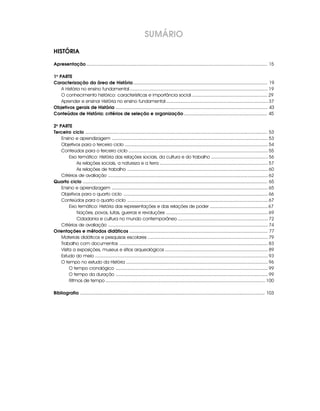 SUMÁRIO
HISTÓRIA

Apresentação ............................................................................................................................................... 15

1a PARTE
Caracterização da área de História .......................................................................................................... 19
    A História no ensino fundamental ........................................................................................................... 19
    O conhecimento histórico: características e importância social ........................................................... 29
    Aprender e ensinar História no ensino fundamental ............................................................................... 37
Objetivos gerais de História ........................................................................................................................ 43
Conteúdos de História: critérios de seleção e organização .................................................................. 45

2a PARTE
Terceiro ciclo ................................................................................................................................................ 53
    Ensino e aprendizagem ......................................................................................................................... 53
    Objetivos para o terceiro ciclo ............................................................................................................... 54
    Conteúdos para o terceiro ciclo ............................................................................................................ 55
         Eixo temático: História das relações sociais, da cultura e do trabalho ............................................ 56
             As relações sociais, a natureza e a terra .................................................................................... 57
             As relações de trabalho ............................................................................................................. 60
    Critérios de avaliação ............................................................................................................................ 62
Quarto ciclo .................................................................................................................................................. 65
    Ensino e aprendizagem ......................................................................................................................... 65
    Objetivos para o quarto ciclo ................................................................................................................ 66
    Conteúdos para o quarto ciclo ............................................................................................................. 67
         Eixo temático: História das representações e das relações de poder ............................................. 67
             Nações, povos, lutas, guerras e revoluções ............................................................................... 69
             Cidadania e cultura no mundo contemporâneo ...................................................................... 72
    Critérios de avaliação ............................................................................................................................ 74
Orientações e métodos didáticos ............................................................................................................. 77
    Materiais didáticos e pesquisas escolares ............................................................................................. 79
    Trabalho com documentos ................................................................................................................... 83
    Visita a exposições, museus e sítios arqueológicos ................................................................................ 89
    Estudo do meio ...................................................................................................................................... 93
    O tempo no estudo da História .............................................................................................................. 96
         O tempo cronológico ...................................................................................................................... 99
         O tempo da duração ...................................................................................................................... 99
         Ritmos de tempo ............................................................................................................................ 100

Bibliografia .................................................................................................................................................. 103
 