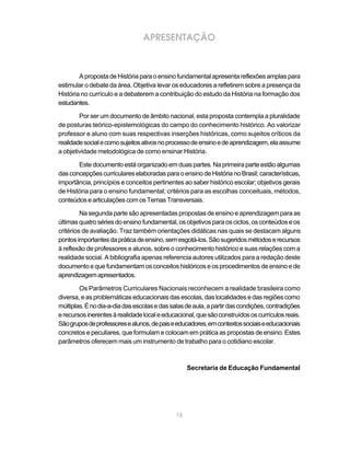 APRESENTAÇÃO



        A proposta de História para o ensino fundamental apresenta reflexões amplas para
estimular o debate da área. Objetiva levar os educadores a refletirem sobre a presença da
História no currículo e a debaterem a contribuição do estudo da História na formação dos
estudantes.

        Por ser um documento de âmbito nacional, esta proposta contempla a pluralidade
de posturas teórico-epistemológicas do campo do conhecimento histórico. Ao valorizar
professor e aluno com suas respectivas inserções históricas, como sujeitos críticos da
realidade social e como sujeitos ativos no processo de ensino e de aprendizagem, ela assume
a objetividade metodológica de como ensinar História.

       Este documento está organizado em duas partes. Na primeira parte estão algumas
das concepções curriculares elaboradas para o ensino de História no Brasil; características,
importância, princípios e conceitos pertinentes ao saber histórico escolar; objetivos gerais
de História para o ensino fundamental; critérios para as escolhas conceituais, métodos,
conteúdos e articulações com os Temas Transversais.

         Na segunda parte são apresentadas propostas de ensino e aprendizagem para as
últimas quatro séries do ensino fundamental, os objetivos para os ciclos, os conteúdos e os
critérios de avaliação. Traz também orientações didáticas nas quais se destacam alguns
pontos importantes da prática de ensino, sem esgotá-los. São sugeridos métodos e recursos
à reflexão de professores e alunos, sobre o conhecimento histórico e suas relações com a
realidade social. A bibliografia apenas referencia autores utilizados para a redação deste
documento e que fundamentam os conceitos históricos e os procedimentos de ensino e de
aprendizagem apresentados.

        Os Parâmetros Curriculares Nacionais reconhecem a realidade brasileira como
diversa, e as problemáticas educacionais das escolas, das localidades e das regiões como
múltiplas. É no dia-a-dia das escolas e das salas de aula, a partir das condições, contradições
e recursos inerentes à realidade local e educacional, que são construídos os currículos reais.
São grupos de professores e alunos, de pais e educadores, em contextos sociais e educacionais
concretos e peculiares, que formulam e colocam em prática as propostas de ensino. Estes
parâmetros oferecem mais um instrumento de trabalho para o cotidiano escolar.



                                                   Secretaria de Educação Fundamental




                                              15
 