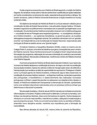 A este programa acrescentou-se a História do Brasil seguindo o modelo da História
Sagrada. As narrativas morais sobre a vida dos santos foram substituídas por ações realizadas
por heróis considerados construtores da nação, especialmente governantes e clérigos. No
quadro da época, cabia à História Universal dimensionar a nação brasileira no mundo
ocidental cristão.

         Os objetivos da inserção da História do Brasil no currículo estavam voltados para a
constituição da idéia de Estado Nacional laico, mas articulado à Igreja Católica. O Estado
brasileiro organizava-se politicamente e necessitava de um passado que legitimasse a sua
constituição. Os acontecimentos históricos ensinados iniciavam com a história portuguesa
— a sucessão de reis em Portugal e seus respectivos governos — e, na seqüência, introduzia-
se a história brasileira — as capitanias hereditárias, os governos gerais, as invasões
estrangeiras ameaçando a integridade nacional. Os conteúdos culminavam com os “grandes
eventos” da Independência e da Constituição do Estado Nacional, responsáveis pela
condução do Brasil ao destino de ser uma “grande nação”.

        O Instituto Histórico e Geográfico Brasileiro (IHGB), criado no mesmo ano do
Colégio Pedro II, produziu uma série de trabalhos que gerou conseqüências para o ensino
da História nacional. Seus membros lecionavam no colégio e foram responsáveis pela
formulação dos programas, elaboração de manuais e orientação do conteúdo a ser ensinado
nas escolas públicas. Nas escolas confessionais, mantinha-se o ensino da História Universal
e da História Sagrada.

        A primeira proposta de História do Brasil elaborada pelo Instituto e que repercutiu
no ensino de História destacava a contribuição do branco, do negro e do índio na constituição
da população brasileira. Apesar de valorizar a idéia de miscigenação racial, ela defendia a
hierarquização que resultava na idéia da superioridade da raça branca. Privilegiava o Estado
como o principal agente da história brasileira, enfatizando alguns fatos essenciais na
constituição do processo histórico nacional — as façanhas marítimas, comerciais e guerreiras
dos portugueses, a transferência e o desenvolvimento das instituições municipais
portuguesas no Brasil, o papel dos jesuítas na catequese e as relações entre a Igreja e o
Estado. A História era relatada sem transparecer a intervenção do narrador, apresentada
como uma verdade indiscutível e estruturada como um processo contínuo e linear que
determinava a vida social no presente.

        Na educação brasileira, o final do século XIX foi marcado por embates envolvendo
reformulações curriculares. Projetos continuavam a defender o currículo humanístico, com
ênfase nas disciplinas literárias, tidas como formadoras do espírito. Outros desejavam
introduzir um currículo mais científico, mais técnico e prático, adequado à modernização a
que se propunha ao país. Tanto no currículo humanístico como no científico a História,
entendida como disciplina escolar, mantinha sua importância para a formação da
nacionalidade.

        Nas últimas décadas do século XIX, mesmo antes do advento da República,


                                             20
 