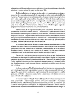 valorizados conteúdos e abordagens de um nacionalismo de caráter ufanista, agora destinados
a justificar o projeto nacional do governo militar após 1964.

         Os Estudos Sociais contemplavam os chamados pré-requisitos de aprendizagem,
apresentando a necessidade da aquisição de noções e de conceitos relacionados às Ciências
Humanas. Para compreender a realidade social, o aluno deveria dominar, em princípio,
entre outras noções, a de tempo histórico. Mas, o desenvolvimento dessa noção limitava-
se a atividades de organização do tempo cronológico e de sucessão: datações, calendário,
ordenação temporal, seqüência passado-presente-futuro. A linha do tempo, amarrada a
uma visão linear, foi sistematicamente utilizada como referência para organizar
progressivamente os acontecimentos e os períodos históricos.

        A ênfase no estudo de noções e conceitos gerais das Ciências Humanas levou ao
esvaziamento da dimensão histórica no ensino. Conceitos como o de trabalho e de sociedade
foram tratados como categorias abstratas e universalizantes, perdendo suas dimensões
temporais e espaciais. O agente histórico das mudanças continuou a ser o Estado, estando
ele agora corporificado abstratamente na “humanidade” e sendo ele responsável pela
transformação da natureza, pelo bem-estar de todos e pela construção dos caminhos do
progresso, sinônimo da época de conquistas tecnológicas.

       As transformações ocorridas durante o governo militar não se limitaram aos currículos
e métodos de ensino. O fim do exame de admissão e o ensino obrigatório de oito anos da
escola de primeiro grau afetaram significativamente o aproveitamento do público escolar.
À medida que eram ampliadas as oportunidades de acesso à escola para a maioria da
população, ocorria paradoxal deterioração na qualidade do ensino público.

         O ensino de História conviveu com contradições. Uma parcela significativa de
professores continuou a ter formação universitária específica em História com habilitação
para lecionar também Estudos Sociais, Educação Moral e Cívica e Organização Social e
Política Brasileira. Professores com licenciatura plena, apesar de assumirem as cargas horárias
das disciplinas cívicas, na sala de aula ensinavam na realidade conteúdos de seu domínio,
isto é, História.

        No decorrer dos anos 70 e 80, as lutas de profissionais, desde a sala de aula até a
universidade, ganharam maior expressão com o crescimento das associações de historiadores
e geógrafos, que se abriram aos docentes de primeiro e segundo graus e ampliaram a batalha
pela volta de História e Geografia aos currículos escolares e a extinção dos cursos de
Licenciatura de Estudos Sociais.

       No processo de democratização dos anos 80, os conhecimentos escolares passaram
a ser questionados e redefinidos por reformas curriculares dos estados e municípios.
Simultaneamente, as transformações da clientela composta por vários grupos sociais que
viviam um intenso processo de migração, do campo para as cidades, e entre os estados,
com acentuada diferenciação econômica, social e cultural, também forçaram mudanças na


                                              26
 