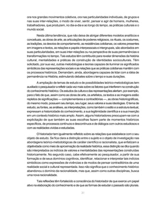 ora nos grandes movimentos coletivos, ora nas particularidades individuais, de grupos e
nas suas inter-relações, o modo de viver, sentir, pensar e agir de homens, mulheres,
trabalhadores, que produzem, no dia-a-dia e ao longo do tempo, as práticas culturais e o
mundo social.

         Nesta última tendência, que não deixa de abrigar diferentes modelos analíticos e
conceituais, as obras de arte, as articulações de poderes religiosos, os rituais, os costumes,
as tradições, os desvios de comportamento, as resistências cotidianas, os valores presentes
em imagens e textos, as relações e papéis interpessoais e intergrupais, são abordados em
suas particularidades, em suas inter-relações ou na perspectiva de suas permanências e
transformações no tempo. Tais estudos têm contribuído para revelar dimensões da história
cultural, mentalidades e práticas de construção de identidades socioculturais. Têm
solicitado, por sua vez, outras metodologias e teorias capazes de iluminar os significados
simbólicos das representações sociais e as relações que as práticas cotidianas mantêm com
os processos históricos. Demandam, ainda, abordagens capazes de lidar com a idéia de
permanência na História, estimulando debates sobre o tempo e suas durações.

        A ampliação de temas de estudo e de possibilidades teórico-metodológicas tem
auxiliado o pesquisador a refletir cada vez mais sobre os fatores que interferem na construção
do conhecimento histórico. Os estudos da cultura e das representações alertam, por exemplo,
para o fato de que, assim como as obras de arte, os artefatos, os textos e as imagens estão
repletos de significações — complementares e contraditórias —, as obras historiográficas,
do mesmo modo, possuem seu tempo, seu lugar, seus valores e suas ideologias. O tema de
estudo, as fontes, as análises, as interpretações, como também o estilo e a estrutura textual,
expressam a historicidade do conhecimento, a sua legitimidade científica e a sua inserção
em um contexto histórico mais amplo. Assim, alguns historiadores preocupam-se com a
explicitação de que também as suas escolhas fazem parte de momentos históricos
específicos, de processos contínuos e descontínuos e de diálogos com outros estudiosos e
com as realidades vividas e estudadas.

         O historiador tem igualmente refletido sobre as relações que estabelece com o seu
objeto de estudo. Se fica clara a distinção entre o sujeito e o objeto de investigação nas
abordagens teórico-metodológicas de caráter científico e racionalista, que enfatizam a
objetividade como meio de aproximação da realidade histórica, essa distinção se dilui quando
são interpretados os indícios de valores e mentalidades das representações construídas
historicamente. No segundo caso, cabe efetivamente ao pesquisador, a partir de sua
formação e de seus domínios cognitivos, identificar, relacionar e interpretar tais indícios
simbólicos como expressões de vivências e de modos de pensar contraditórios de uma
realidade social e cultural representada. Isso não significa que o conhecimento histórico
abandonou o domínio da racionalidade, mas que, assim como outras disciplinas, busca
uma nova racionalidade.

        Tais reflexões têm fortalecido a consciência do historiador de que exerce um papel
ativo na elaboração do conhecimento e de que as formas de estudar o passado são plurais.

                                             31
 
