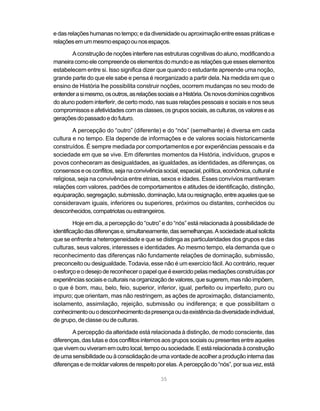 e das relações humanas no tempo; e da diversidade ou aproximação entre essas práticas e
relações em um mesmo espaço ou nos espaços.

       A construção de noções interfere nas estruturas cognitivas do aluno, modificando a
maneira como ele compreende os elementos do mundo e as relações que esses elementos
estabelecem entre si. Isso significa dizer que quando o estudante apreende uma noção,
grande parte do que ele sabe e pensa é reorganizado a partir dela. Na medida em que o
ensino de História lhe possibilita construir noções, ocorrem mudanças no seu modo de
entender a si mesmo, os outros, as relações sociais e a História. Os novos domínios cognitivos
do aluno podem interferir, de certo modo, nas suas relações pessoais e sociais e nos seus
compromissos e afetividades com as classes, os grupos sociais, as culturas, os valores e as
gerações do passado e do futuro.

        A percepção do “outro” (diferente) e do “nós” (semelhante) é diversa em cada
cultura e no tempo. Ela depende de informações e de valores sociais historicamente
construídos. É sempre mediada por comportamentos e por experiências pessoais e da
sociedade em que se vive. Em diferentes momentos da História, indivíduos, grupos e
povos conheceram as desigualdades, as igualdades, as identidades, as diferenças, os
consensos e os conflitos, seja na convivência social, espacial, política, econômica, cultural e
religiosa, seja na convivência entre etnias, sexos e idades. Esses convívios mantiveram
relações com valores, padrões de comportamentos e atitudes de identificação, distinção,
equiparação, segregação, submissão, dominação, luta ou resignação, entre aqueles que se
consideravam iguais, inferiores ou superiores, próximos ou distantes, conhecidos ou
desconhecidos, compatriotas ou estrangeiros.

         Hoje em dia, a percepção do “outro” e do “nós” está relacionada à possibilidade de
identificação das diferenças e, simultaneamente, das semelhanças. A sociedade atual solicita
que se enfrente a heterogeneidade e que se distinga as particularidades dos grupos e das
culturas, seus valores, interesses e identidades. Ao mesmo tempo, ela demanda que o
reconhecimento das diferenças não fundamente relações de dominação, submissão,
preconceito ou desigualdade. Todavia, esse não é um exercício fácil. Ao contrário, requer
o esforço e o desejo de reconhecer o papel que é exercido pelas mediações construídas por
experiências sociais e culturais na organização de valores, que sugerem, mas não impõem,
o que é bom, mau, belo, feio, superior, inferior, igual, perfeito ou imperfeito, puro ou
impuro; que orientam, mas não restringem, as ações de aproximação, distanciamento,
isolamento, assimilação, rejeição, submissão ou indiferença; e que possibilitam o
conhecimento ou o desconhecimento da presença ou da existência da diversidade individual,
de grupo, de classe ou de culturas.

        A percepção da alteridade está relacionada à distinção, de modo consciente, das
diferenças, das lutas e dos conflitos internos aos grupos sociais ou presentes entre aqueles
que vivem ou viveram em outro local, tempo ou sociedade. E está relacionada à construção
de uma sensibilidade ou à consolidação de uma vontade de acolher a produção interna das
diferenças e de moldar valores de respeito por elas. A percepção do “nós”, por sua vez, está

                                              35
 