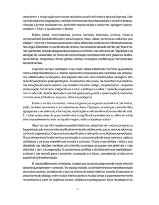 preenchem a imaginação com ícones recriados a partir de fontes e épocas diversas. Nas
convivências entre as gerações, nas fotos e lembranças dos antepassados e de outros tempos,
crianças e jovens socializam-se, aprendem regras sociais e costumes, agregam valores,
projetam o futuro e questionam o tempo.

        Rádio, livros, enciclopédias, jornais, revistas, televisão, cinema, vídeo e
computadores também difundem personagens, fatos, datas, cenários e costumes que
instigam meninos e meninas a pensarem sobre diferentes contextos e vivências humanas.
Nos Jogos Olímpicos, no centenário do cinema, nos cinqüenta anos da bomba de Hiroshima,
nos quinhentos anos da chegada dos europeus à América, nos cem anos de República e da
abolição da escravidão, os meios de comunicação reconstituíram com gravuras, textos,
comentários, fotografias e filmes, glórias, vitórias, invenções, conflitos que marcaram tais
acontecimentos.

         Os jovens sempre participam, a seu modo, desse trabalho da memória, que sempre
recria e interpreta o tempo e a História. Apreendem impressões dos contrastes das técnicas,
dos detalhes das construções, dos traçados das ruas, dos contornos das paisagens, dos
desenhos moldados pelas plantações, do abandono das ruínas, da desordem dos entulhos,
das intenções dos monumentos, que remetem ora para o antigo, ora para o novo, ora para a
sobreposição dos tempos, instigando-os a intuir, a distinguir e a olhar o presente e o passado
com os olhos da História. Aprendem que há lugares para guarda e preservação da memória,
como museus, bibliotecas, arquivos, sítios arqueológicos.

         Entre os muitos momentos, meios e lugares que sugerem a existência da História,
estão, também, os eventos e os conteúdos escolares. Os jovens, as crianças e suas famílias
agregam às suas vivências, informações, explicações e valores oferecidos nas salas de aula.
É, muitas vezes, a escola que cria estímulos ou significados para lembrar ou silenciar sobre
este ou aquele evento, esta ou aquela imagem, este ou aquele processo.

        Algumas das informações e questões históricas, adquiridas de modo organizado ou
fragmentado, são incorporadas significativamente pelo adolescente, que as associa, relaciona,
confronta e generaliza. O que se torna significativo e relevante consolida seu aprendizado.
O que ele aprende fundamenta a construção e a reconstrução de seus valores e práticas
cotidianas e as suas experiências sociais e culturais. O que o sensibiliza molda a sua
identidade nas relações mantidas com a família, os amigos, os grupos mais próximos e mais
distantes e com a sua geração. O que provoca conflitos e dúvidas estimula-o a distinguir,
explicar e dar sentido para o presente, o passado e o futuro, percebendo a vida como
suscetível de transformação.

       É preciso diferenciar, entretanto, o saber que os alunos adquirem de modo informal
daquele que aprendem na escola. No espaço escolar, o conhecimento é uma reelaboração
de muitos saberes, constituindo o que se chama de saber histórico escolar. Esse saber é
proveniente do diálogo entre muitos interlocutores e muitas fontes e é permanentemente
reconstruído a partir de objetivos sociais, didáticos e pedagógicos. Dele fazem parte as


                                             38
 