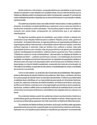 Ainda conforme o ciclo anterior, a proposta destina-se a sensibilizar os alunos para
estudos do passado e suas relações com questões atuais. Nunca é demais lembrar que na
História as reflexões partem do presente para melhor compreender o passado. É conhecendo
outras realidades temporais e espaciais que os alunos dimensionam a sua inserção e adesão
a grupos sociais.

      Os subtemas propostos nesse ciclo estão também relacionados a muitas questões do
presente. Ao professor compete identificá-las e selecionar uma ou mais que orientem a
escolha dos conteúdos a serem estudados. Tais escolhas podem e devem ser feitas em
conjunto com outras áreas, enriquecendo um conhecimento que é, por essência,
interdisciplinar.

       Eis algumas questões gerais da atualidade, que podem orientar a seleção dos
conteúdos e suas relações históricas para o subtema “Nações, povos, lutas, guerras e
revoluções”: os Estados Nacionais; os regimes políticos e as organizações partidárias; as
organizações políticas internacionais, a diversidade cultural interna às nações; confrontos
políticos regionais e nacionais; lutas por direitos civis, políticos e sociais, lutas pela
propriedade da terra e por moradia; lutas de grupos étnicos e de gênero por identidade
cultural; manifestações de banditismo, violência urbana e guerras civis. Para o subtema
“Cidadania e cultura no mundo contemporâneo”, são exemplos: as relações de trabalho na
sociedade pós-fabril — políticas econômicas e sociais; a mundialização da economia
capitalista; as relações econômicas internacionais; as migrações de populações asiáticas e
africanas para a Europa e de populações latino-americanas para os Estados Unidos; o
desemprego e a crise do trabalho assalariado; a expansão dos meios de comunicação, da
informática e da robótica; a expansão da vida urbana; a industrialização do campo, a sociedade
de consumo e a juventude.

       Como no ciclo anterior, os conteúdos são só exemplos de possibilidades. Não esgotam
todas as alternativas de estudos históricos dos subtemas. Além disso, o professor não deve
ter a preocupação de estudar todos os exemplos apresentados. A idéia é que problematize
a realidade atual e identifique um ou mais problemas para estudo em dimensões históricas.
A partir daí, selecione conteúdos da História brasileira, da História da América, da Europa,
da África e do Oriente, e articule-os em uma organização que permita ao aluno questionar,
aprofundar, analisar e refletir sobre as amplitudes históricas da realidade atual e como são
construídos os processos dinâmicos e contraditórios das relações entre as culturas e os
povos.

      Os conteúdos listados a partir dos subtemas incluem acontecimentos históricos e
problemáticas gerais que favorecem estudos das relações no tempo. Neste segundo caso
as mesmas problemáticas aparecem de modo recorrente na História de diferentes locais.

     Os conteúdos da História do Brasil, da América, da Europa e da África estão agrupados
separadamente para permitir a especificação de acontecimentos históricos pertinentes.
Aparecem em uma seqüência para destacar a importância que adquirem na compreensão


                                             68
 