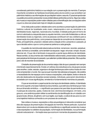 considerado patrimônio histórico e sua relação com a preservação da memória. É sempre
importante considerar as hipóteses levantadas pelos alunos sobre o que acreditam ser
patrimônio histórico e as informações de que dispõem sobre o assunto. É possível aprofundar
a questão procurando acrescentar novas problemáticas pertinentes ao tema. Algumas visitas
aos museus e exposições podem estar voltadas para a diversificação das concepções sobre
o que é ou deve ser preservado hoje em relação ao passado.

       Uma visita pode suscitar o debate sobre como acontece a preservação do patrimônio
histórico cultural da localidade onde vivem, relacionando-o com as memórias e as
identidades locais, regionais, nacionais e/ou mundiais. O debate pode girar em torno de
como é valorizada ou esquecida essa ou aquela memória, como são fortalecidas ou não as
identidades locais ou regionais, como as pessoas contribuem em seu cotidiano para a
preservação dos patrimônios, como preservar depende da consciência de cidadania etc.
Pode, principalmente, propiciar o debate sobre a relação entre o presente e o passado, já
que a decisão sobre o que e o como preservar pertence a cada geração.

      A questão da memória está relacionada ao lembrar, rememorar, recordar, perpetuar,
avisar, iluminar ou consolidar, como também ao esquecer, negar, renunciar, romper, recusar,
silenciar etc. O que não é lembrado é esquecido e perde laços afetivos de identidade.
Nesse sentido, os documentos são materialidades selecionadas, preservadas e estudadas
para perpetuar lembranças do passado, que salientam problemáticas presentes. São suportes
para o ato de recordar da sociedade.

      O trabalho de preservação de documentos realça o fato de que o passado nem sempre
é lembrado espontaneamente. Existe um esforço dos estudiosos e/ou de grupos sociais
para recolher, cuidar, estudar, organizar e divulgar lembranças sobre outros modos de viver
e de compreender o mundo. Se o que se quer recordar não estivesse ameaçado, não existiria
a necessidade de criar espaços como museus e exposições, onde objetos, textos e obras de
arte são deslocados de situações sociais isoladas, individuais, para serem devolvidos à
sociedade com novas significações, remetendo e fundamentando memórias do passado.

      O que se recorda tem o papel social de criar laços de identidade coletiva. A identidade
tem como suporte uma base material (os documentos), que estimula a lembrança por meio
de sua dimensão simbólica — o significado que passa a ter para falar da permanência ou
mudanças de costumes, ações, modos de viver, domínios tecnológicos. Um texto, uma
gravura, uma cerâmica podem afetar os sentimentos de identificação de um cidadão com
grupos locais, étnicos, de gênero; com sua região, sua nação, a cultura de seu povo ou com
uma trajetória histórica conhecida ou em processo de construção.

       Nas visitas a museus, exposições e sítios arqueológicos é relevante considerar que
eles são espaços de preservação e divulgação da memória. Nesse particular, é possível
desenvolver com os alunos debates sobre a importância e o significado sociais dos museus
e das exposições no cotidiano da população, na formação de identidades, na sua formação
cultural e educacional — formação essa que ocorre em momentos de passeios e lazer.


                                             91
 