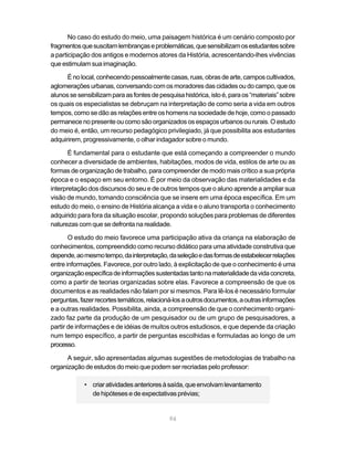 No caso do estudo do meio, uma paisagem histórica é um cenário composto por
fragmentos que suscitam lembranças e problemáticas, que sensibilizam os estudantes sobre
a participação dos antigos e modernos atores da História, acrescentando-lhes vivências
que estimulam sua imaginação.

      É no local, conhecendo pessoalmente casas, ruas, obras de arte, campos cultivados,
aglomerações urbanas, conversando com os moradores das cidades ou do campo, que os
alunos se sensibilizam para as fontes de pesquisa histórica, isto é, para os “materiais” sobre
os quais os especialistas se debruçam na interpretação de como seria a vida em outros
tempos, como se dão as relações entre os homens na sociedade de hoje, como o passado
permanece no presente ou como são organizados os espaços urbanos ou rurais. O estudo
do meio é, então, um recurso pedagógico privilegiado, já que possibilita aos estudantes
adquirirem, progressivamente, o olhar indagador sobre o mundo.

       É fundamental para o estudante que está começando a compreender o mundo
conhecer a diversidade de ambientes, habitações, modos de vida, estilos de arte ou as
formas de organização de trabalho, para compreender de modo mais crítico a sua própria
época e o espaço em seu entorno. É por meio da observação das materialidades e da
interpretação dos discursos do seu e de outros tempos que o aluno aprende a ampliar sua
visão de mundo, tomando consciência que se insere em uma época específica. Em um
estudo do meio, o ensino de História alcança a vida e o aluno transporta o conhecimento
adquirido para fora da situação escolar, propondo soluções para problemas de diferentes
naturezas com que se defronta na realidade.

       O estudo do meio favorece uma participação ativa da criança na elaboração de
conhecimentos, compreendido como recurso didático para uma atividade construtiva que
depende, ao mesmo tempo, da interpretação, da seleção e das formas de estabelecer relações
entre informações. Favorece, por outro lado, à explicitação de que o conhecimento é uma
organização específica de informações sustentadas tanto na materialidade da vida concreta,
como a partir de teorias organizadas sobre elas. Favorece a compreensão de que os
documentos e as realidades não falam por si mesmos. Para lê-los é necessário formular
perguntas, fazer recortes temáticos, relacioná-los a outros documentos, a outras informações
e a outras realidades. Possibilita, ainda, a compreensão de que o conhecimento organi-
zado faz parte da produção de um pesquisador ou de um grupo de pesquisadores, a
partir de informações e de idéias de muitos outros estudiosos, e que depende da criação
num tempo específico, a partir de perguntas escolhidas e formuladas ao longo de um
processo.

      A seguir, são apresentadas algumas sugestões de metodologias de trabalho na
organização de estudos do meio que podem ser recriadas pelo professor:

            • criar atividades anteriores à saída, que envolvam levantamento
              de hipóteses e de expectativas prévias;


                                             94
 