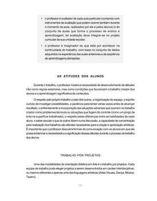 • o professor é avaliador de cada aula particular (contando com
              instrumentos de avaliação que podem ocorrer também durante
              o momento da aula, realizados por ele e pelos alunos) e do
              conjunto de aulas que forma o processo de ensino e
              aprendizagem; tal avaliação deve integrar-se no projeto
              curricular da sua unidade escolar;

            • o professor é imaginador do que está por acontecer na
              continuidade do trabalho, com base no conjunto de dados
              adquiridos na experiência das aulas anteriores e da seqüência
              de aprendizagens planejadas.




                          AS ATITUDES DOS ALUNOS


     Durante o trabalho, o professor mostra a necessidade de desenvolvimento de atitudes
não como regras exteriores, mas como condições que favorecem o trabalho criador dos
alunos e a aprendizagem significativa de conteúdos.

       O respeito pelo próprio trabalho e pelo dos outros, a organização do espaço, o espírito
curioso de investigar possibilidades, a paciência para tentar várias vezes antes de alcançar
resultado, o enfrentamento e incorporação das situações adversas que ocorrem no trabalho
criador como problemas técnicos ou situações que fogem do controle (como um pingo de
tinta na superfície trabalhada), o respeito pelas diferenças entre as habilidades de cada
aluno, o saber escutar o que os outros dizem numa discussão, a capacidade de concentração
para realização dos trabalhos são atitudes necessárias para a criação e apreciação artísticas.
É importante que o professor descubra formas de comunicação com os alunos em que ele
possa evidenciar a necessidade e a significação dessas atitudes durante o processo de trabalho
dos alunos.




                             TRABALHO POR PROJETOS


     Uma das modalidades de orientação didática em Arte é o trabalho por projetos. Cada
equipe de trabalho pode eleger projetos a serem desenvolvidos em caráter interdisciplinar,
ou mesmo referentes a apenas uma das linguagens artísticas (Artes Visuais, Dança, Música,
Teatro).

                                             101
 