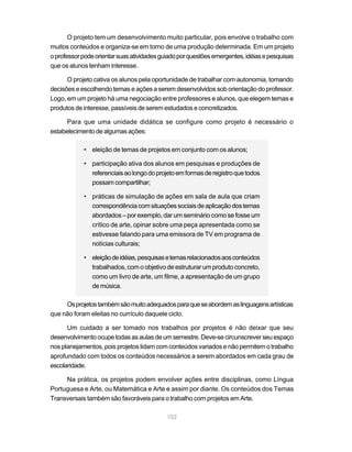 O projeto tem um desenvolvimento muito particular, pois envolve o trabalho com
muitos conteúdos e organiza-se em torno de uma produção determinada. Em um projeto
o professor pode orientar suas atividades guiado por questões emergentes, idéias e pesquisas
que os alunos tenham interesse.

      O projeto cativa os alunos pela oportunidade de trabalhar com autonomia, tomando
decisões e escolhendo temas e ações a serem desenvolvidos sob orientação do professor.
Logo, em um projeto há uma negociação entre professores e alunos, que elegem temas e
produtos de interesse, passíveis de serem estudados e concretizados.

      Para que uma unidade didática se configure como projeto é necessário o
estabelecimento de algumas ações:

            • eleição de temas de projetos em conjunto com os alunos;

            • participação ativa dos alunos em pesquisas e produções de
              referenciais ao longo do projeto em formas de registro que todos
              possam compartilhar;

            • práticas de simulação de ações em sala de aula que criam
              correspondência com situações sociais de aplicação dos temas
              abordados – por exemplo, dar um seminário como se fosse um
              crítico de arte, opinar sobre uma peça apresentada como se
              estivesse falando para uma emissora de TV em programa de
              notícias culturais;

            • eleição de idéias, pesquisas e temas relacionados aos conteúdos
              trabalhados, com o objetivo de estruturar um produto concreto,
              como um livro de arte, um filme, a apresentação de um grupo
              de música.

     Os projetos também são muito adequados para que se abordem as linguagens artísticas
que não foram eleitas no currículo daquele ciclo.

      Um cuidado a ser tomado nos trabalhos por projetos é não deixar que seu
desenvolvimento ocupe todas as aulas de um semestre. Deve-se circunscrever seu espaço
nos planejamentos, pois projetos lidam com conteúdos variados e não permitem o trabalho
aprofundado com todos os conteúdos necessários a serem abordados em cada grau de
escolaridade.

     Na prática, os projetos podem envolver ações entre disciplinas, como Língua
Portuguesa e Arte, ou Matemática e Arte e assim por diante. Os conteúdos dos Temas
Transversais também são favoráveis para o trabalho com projetos em Arte.

                                            102
 