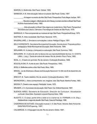 BAIRON, S. Multimídia. São Paulo: Global, 1995.

BARBOSA, A. M. Arte-educação: leitura no subsolo. São Paulo: Cortez, 1997.

__________. A imagem no ensino da Arte. São Paulo: Perspectiva; Porto Alegre: Iochpe, 1991.

__________. Recorte e colagem. Influências de John Dewey no ensino da Arte no Brasil. São Paulo:
    Autores Associados/Cortez, 1982.

__________. Arte-educação no Brasil. Das origens ao modernismo. São Paulo: Perspectiva/
    Secretaria da Cultura, Ciências e Tecnologia do Estado de São Paulo, 1978.

BARRAUD, H. Para compreender as músicas de hoje. São Paulo: Perspectiva/Edusp, 1975.

BASTIDE, R. Arte e sociedade. São Paulo: Nacional, 1979.

BAUDRILLARD, J. Simulacro e simulações. Lisboa: Relógio D’água, 1991.

BELO HORIZONTE. Secretaria Municipal de Educação. Escola plural. Proposta político-
   pedagógica. Rede Municipal de Educação. Belo Horizonte, 1994.
BENJAMIN, W. A criança, o brinquedo e a educação. São Paulo: Summus, 1983.

BENJAMIN, W. A obra de arte na época de sua reprodutibilidade técnica. In: COSTA
   LIMA, L. (org.). Teoria da cultura de massa. Rio de Janeiro: Paz e Terra, 1982.

BOAL, A . O teatro do oprimido. Rio de Janeiro: Civilização Brasileira, 1988.

BOLESLAVSKI, R. A arte do ator. São Paulo: Perspectiva, 1992.

BOSI, A. Reflexões sobre a Arte. São Paulo: Ática, 1985.

BRASIL. Lei de Diretrizes e Bases da Educação Nacional no 9.394, de 20 de dezembro de
   1996.

BRECHT, B. Teatro dialético. Rio de Janeiro: Civilização Brasileira, 1967.

BRONOWSKI, J. Arte e conhecimento: ver, imaginar, criar. São Paulo: Martins Fontes, 1983.

BROOK, P. O teatro e seu espaço. Petrópolis: Vozes, 1970.

BRUNER, J. S. O processo da educação. São Paulo: Cia. Editora Nacional, 1987.

BUENOS AIRES. Secretaría de Educación. Dirección de Curriculum. Actualización
   curricular. Area Artes. Expresión corporal. Buenos Aires, 1996.

BUSATO, C. O corpo, ponte entre o estar aí e o narrar-se. In: FERRARI, A. B. (Org.).
   Adolescência: o segundo desafio. São Paulo: Casa do Psicólogo, 1996.
CADERNOS DE ESTUDO. Educação musical, n. 6. São Paulo: Atravéz; Belo Horizonte:
   EMUFMG/FEA/Fapemig, 1997.

CALABRESE, O. A linguagem da arte. Rio de Janeiro: Globo, 1987.

                                              106
 