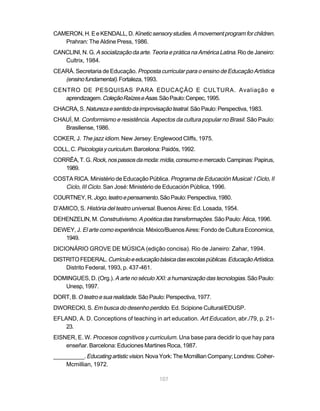 CAMERON, H. E e KENDALL, D. Kinetic sensory studies. A movement program for children.
   Prahran: The Aldine Press, 1986.
CANCLINI, N. G. A socialização da arte. Teoria e prática na América Latina. Rio de Janeiro:
   Cultrix, 1984.
CEARÁ. Secretaria de Educação. Proposta curricular para o ensino de Educação Artística
   (ensino fundamental). Fortaleza, 1993.
CENTRO DE PESQUISAS PARA EDUCAÇÃO E CULTURA. Avaliação e
   aprendizagem. Coleção Raízes e Asas. São Paulo: Cenpec, 1995.
CHACRA, S. Natureza e sentido da improvisação teatral. São Paulo: Perspectiva, 1983.
CHAUÍ, M. Conformismo e resistência. Aspectos da cultura popular no Brasil. São Paulo:
   Brasiliense, 1986.
COKER, J. The jazz idiom. New Jersey: Englewood Cliffs, 1975.
COLL, C. Psicologia y curiculum. Barcelona: Paidós, 1992.
CORRÊA, T. G. Rock, nos passos da moda: mídia, consumo e mercado. Campinas: Papirus,
   1989.
COSTA RICA. Ministério de Educação Pública. Programa de Educación Musical: I Ciclo, II
   Ciclo, III Ciclo. San José: Ministério de Educación Pública, 1996.
COURTNEY, R. Jogo, teatro e pensamento. São Paulo: Perspectiva, 1980.
D’AMICO, S. História del teatro universal. Buenos Aires: Ed. Losada, 1954.
DEHENZELIN, M. Construtivismo. A poética das transformações. São Paulo: Ática, 1996.
DEWEY, J. El arte como experiência. México/Buenos Aires: Fondo de Cultura Economica,
   1949.
DICIONÁRIO GROVE DE MÚSICA (edição concisa). Rio de Janeiro: Zahar, 1994.
DISTRITO FEDERAL. Currículo e educação básica das escolas públicas. Educação Artística.
    Distrito Federal, 1993, p. 437-461.
DOMINGUES, D. (Org.). A arte no século XXI: a humanização das tecnologias. São Paulo:
   Unesp, 1997.
DORT, B. O teatro e sua realidade. São Paulo: Perspectiva, 1977.
DWORECKI, S. Em busca do desenho perdido. Ed. Scipione Cultural/EDUSP.
EFLAND, A. D. Conceptions of teaching in art education. Art Education, abr./79, p. 21-
    23.
EISNER, E. W. Procesos cognitivos y curriculum. Una base para decidir lo que hay para
    enseñar. Barcelona: Educiones Martines Roca, 1987.
__________. Educating artistic vision. Nova York: The Mcmillian Company; Londres: Coiher-
    Mcmillian, 1972.

                                           107
 