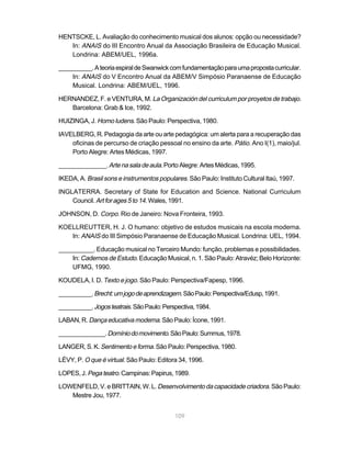 HENTSCKE, L. Avaliação do conhecimento musical dos alunos: opção ou necessidade?
   In: ANAIS do III Encontro Anual da Associação Brasileira de Educação Musical.
   Londrina: ABEM/UEL, 1996a.

__________. A teoria espiral de Swanwick com fundamentação para uma proposta curricular.
    In: ANAIS do V Encontro Anual da ABEM/V Simpósio Paranaense de Educação
    Musical. Londrina: ABEM/UEL, 1996.

HERNANDEZ, F. e VENTURA, M. La Organización del curriculum por proyetos de trabajo.
   Barcelona: Grab & Ice, 1992.

HUIZINGA, J. Homo ludens. São Paulo: Perspectiva, 1980.

IAVELBERG, R. Pedagogia da arte ou arte pedagógica: um alerta para a recuperação das
    oficinas de percurso de criação pessoal no ensino da arte. Pátio. Ano I(1), maio/jul.
    Porto Alegre: Artes Médicas, 1997.

______________. Arte na sala de aula. Porto Alegre: Artes Médicas, 1995.

IKEDA, A. Brasil sons e instrumentos populares. São Paulo: Instituto Cultural Itaú, 1997.

INGLATERRA. Secretary of State for Education and Science. National Curriculum
    Council. Art for ages 5 to 14. Wales, 1991.

JOHNSON, D. Corpo. Rio de Janeiro: Nova Fronteira, 1993.

KOELLREUTTER, H. J. O humano: objetivo de estudos musicais na escola moderna.
   In: ANAIS do III Simpósio Paranaense de Educação Musical. Londrina: UEL, 1994.

__________. Educação musical no Terceiro Mundo: função, problemas e possibilidades.
    In: Cadernos de Estudo. Educação Musical, n. 1. São Paulo: Atravéz; Belo Horizonte:
    UFMG, 1990.

KOUDELA, I. D. Texto e jogo. São Paulo: Perspectiva/Fapesp, 1996.

__________. Brecht: um jogo de aprendizagem. São Paulo: Perspectiva/Edusp, 1991.

__________. Jogos teatrais. São Paulo: Perspectiva, 1984.

LABAN, R. Dança educativa moderna. São Paulo: Ícone, 1991.

______________. Domínio do movimento. São Paulo: Summus, 1978.

LANGER, S. K. Sentimento e forma. São Paulo: Perspectiva, 1980.

LÉVY, P. O que é virtual. São Paulo: Editora 34, 1996.

LOPES, J. Pega teatro. Campinas: Papirus, 1989.

LOWENFELD, V. e BRITTAIN, W. L. Desenvolvimento da capacidade criadora. São Paulo:
   Mestre Jou, 1977.


                                           109
 