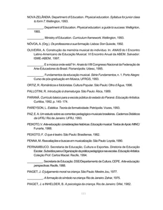 NOVA ZELÂNDIA. Department of Education. Physical education. Syllabus for junior class
   to form 7. Wellington, 1993.
__________. Department of Education. Physical education: a guide to success. Wellignton,
    1993.

__________. Ministry of Education. Curriculum framework. Wellington, 1993.

NÓVOA, A. (Org.). Os professores e sua formação. Lisboa: Don Quixote, 1992.

OLIVEIRA, A. Construção da memória musical do indivíduo. In: ANAIS do I Encontro
    Latino-Americano de Educação Musical. VI Encontro Anual da ABEM. Salvador:
    ISME-ABEM, 1997.

__________. E a música onde está? In: Anais do VIII Congresso Nacional da Federação de
    Arte-Educadores do Brasil. Florianópolis: Udesc, 1995.

__________. Fundamentos da educação musical. Série Fundamentos, n. 1. Porto Alegre:
    Curso de pós-graduação em Música, UFRGS, 1993.

ORTIZ, R. Românticos e folcloristas. Cultura Popular. São Paulo: Olho d’Água, 1996.

PALLOTINI, R. Introdução à dramaturgia. São Paulo: Ática, 1989.

PARANÁ. Currículo básico para a escola pública do estado do Paraná. Educação Artística.
   Curitiba, 1992, p. 145- 174.

PAREYSON, L. Estética. Teoria da formatividade. Petrópolis: Vozes, 1993.

PAZ, E. A. Um estudo sobre as correntes pedagógico-musicais brasileiras. Cadernos Didáticos
     da UFRJ. Rio de Janeiro: UFRJ, 1993.

PEIXOTO, V. Arte-educação: considerações históricas. Educação musical. Textos de Apoio. MINC/
    Funarte, 1988.

PEIXOTO, F. O que é teatro. São Paulo: Brasiliense, 1982.

PENNA, M. Reavaliações e buscas em musicalização. São Paulo: Loyola, 1990.

PERNAMBUCO. Secretaria de Educação, Cultura e Esportes. Diretoria de Educação
   Escolar. Subsídios para a Organização da prática pedagógica nas escolas. Educação Artística.
   Coleção Prof. Carlos Maciel. Recife, 1994.

__________. Secretaria de Educação. DSE/Departamento de Cultura, CEPE. Arte-educação:
    perspectivas. Recife, 1988.
PIAGET, J. O julgamento moral na criança. São Paulo: Mestre Jou, 1977.

__________. A formação do símbolo na criança. Rio de Janeiro: Zahar, 1975.

PIAGET, J. e INHELDER, B. A psicologia da criança. Rio de Janeiro: Difel, 1982.


                                             111
 