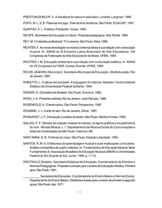 PRESTON-DUNLOP, V. A handbook for dance in education. Londres: Longman, 1986.

PUPO, M. L. S. B. Palavras em jogo. Tese de livre docência. São Paulo: ECA/USP, 1997.

QUINTÁS, A. L. Estética. Petrópolis: Vozes, 1993.

RECIFE. Secretaria de Educação e Cultura. Proposta pedagógica. Arte. Recife, 1996.

REY, M. O roteirista profissional: TV e cinema. São Paulo: Ática, 1989.

RICHTER, F. As novas tecnologias na música contemporânea e sua relação com a educação
    musical. In: ANAIS do III Encontro Latino-Americano de Arte Educadores. VIII
    Congresso da Federação de Arte Educadores do Brasil. UFMS, 1994.

RICHTER, I. M. Educação ambiental e sua relação com a educação estética. In: ANAIS
    do VII Congresso da FAEB. Campo Grande: UFMS, 1994.

RIO DE JANEIRO (Município). Secretaria Municipal de Educação. Multieducação. Rio
    de Janeiro, 1997.

ROBATTO, L. A dança em processo. A linguagem do indizível. Salvador: Centro Editorial
   Didático da Universidade Federal da Bahia, 1994.

RODARI, G. Gramática da fantasia. São Paulo: Summus, 1982.

ROSA, J. G. Primeiras estórias. Rio de Janeiro: José Olympio, 1968.

ROSENFELD, A. O teatro épico. São Paulo: Perspectiva, 1985.

ROUBINE, J. J. A arte do ator. Rio de Janeiro: Zahar, 1987.

RYNGAERT, J. P. Introdução à análise do teatro. São Paulo: Martins Fontes, 1996.

SALLES, P. P. Gênese da notação musical na criança: os signos gráficos e os parâmetros
    do som. Revista Música, v. 7. Departamento de Música Escola de Comunicações e
    Artes da Universidade de São Paulo: maio/nov./96.

SANT’ANNA, D. B. Políticas do corpo. São Paulo: Estação Liberdade, 1995.

SANTOS, R. M. S. A Natureza da aprendizagem musical e suas implicações curriculares.
   Análise comparativa de quatro métodos. In: Fundamentos da Educação Musical, Série
   Fundamentos II, Associação Brasileira de Educação Musical (ABEM) e Universidade
   Federal do Rio Grande do Sul, Junho, 1994, p. 7-112.

SÃO PAULO (Estado). Secretaria Estadual de Educação. Coordenadoria de Estudos e
   Normas Pedagógicas. Proposta curricular para o ensino de Educação Artística. Primeiro
   grau. São Paulo, 1991.

__________. Secretaria da Educação. Coordenadoria do Ensino Básico e Normal (Cenp).
    Departamento do Ensino Básico. Diretrizes e bases para o ensino de primeiro e segundo
    graus. São Paulo, dez. 1971.

                                            112
 