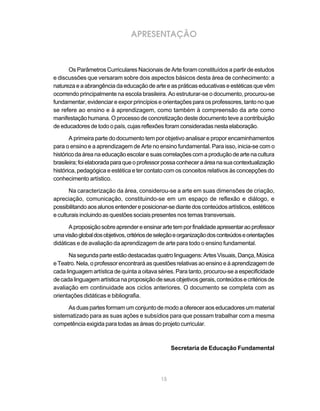 APRESENTAÇÃO



      Os Parâmetros Curriculares Nacionais de Arte foram constituídos a partir de estudos
e discussões que versaram sobre dois aspectos básicos desta área de conhecimento: a
natureza e a abrangência da educação de arte e as práticas educativas e estéticas que vêm
ocorrendo principalmente na escola brasileira. Ao estruturar-se o documento, procurou-se
fundamentar, evidenciar e expor princípios e orientações para os professores, tanto no que
se refere ao ensino e à aprendizagem, como também à compreensão da arte como
manifestação humana. O processo de concretização deste documento teve a contribuição
de educadores de todo o país, cujas reflexões foram consideradas nesta elaboração.

       A primeira parte do documento tem por objetivo analisar e propor encaminhamentos
para o ensino e a aprendizagem de Arte no ensino fundamental. Para isso, inicia-se com o
histórico da área na educação escolar e suas correlações com a produção de arte na cultura
brasileira; foi elaborada para que o professor possa conhecer a área na sua contextualização
histórica, pedagógica e estética e ter contato com os conceitos relativos às concepções do
conhecimento artístico.

       Na caracterização da área, considerou-se a arte em suas dimensões de criação,
apreciação, comunicação, constituindo-se em um espaço de reflexão e diálogo, e
possibilitando aos alunos entender e posicionar-se diante dos conteúdos artísticos, estéticos
e culturais incluindo as questões sociais presentes nos temas transversais.

       A proposição sobre aprender e ensinar arte tem por finalidade apresentar ao professor
uma visão global dos objetivos, critérios de seleção e organização dos conteúdos e orientações
didáticas e de avaliação da aprendizagem de arte para todo o ensino fundamental.

       Na segunda parte estão destacadas quatro linguagens: Artes Visuais, Dança, Música
e Teatro. Nela, o professor encontrará as questões relativas ao ensino e à aprendizagem de
cada linguagem artística de quinta a oitava séries. Para tanto, procurou-se a especificidade
de cada linguagem artística na proposição de seus objetivos gerais, conteúdos e critérios de
avaliação em continuidade aos ciclos anteriores. O documento se completa com as
orientações didáticas e bibliografia.

      As duas partes formam um conjunto de modo a oferecer aos educadores um material
sistematizado para as suas ações e subsídios para que possam trabalhar com a mesma
competência exigida para todas as áreas do projeto curricular.



                                                  Secretaria de Educação Fundamental




                                             15
 