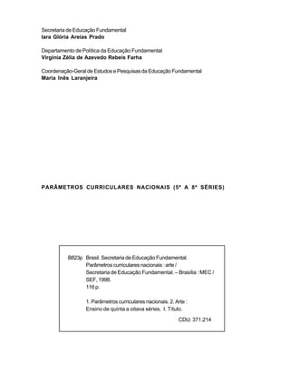 Secretaria de Educação Fundamental
Iara Glória Areias Prado

Departamento de Política da Educação Fundamental
Virgínia Zélia de Azevedo Rebeis Farha

Coordenação-Geral de Estudos e Pesquisas da Educação Fundamental
Maria Inês Laranjeira




PARÂMETROS CURRICULARES NACIONAIS (5ª A 8ª SÉRIES)




          B823p Brasil. Secretaria de Educação Fundamental.
                Parâmetros curriculares nacionais : arte /
                Secretaria de Educação Fundamental. – Brasília : MEC /
                SEF, 1998.
                116 p.

                 1. Parâmetros curriculares nacionais. 2. Arte :
                 Ensino de quinta a oitava séries. I. Título.
                                                            CDU: 371.214
 