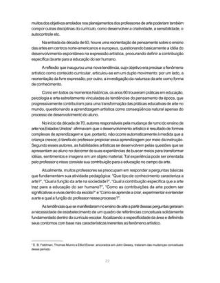 muitos dos objetivos arrolados nos planejamentos dos professores de arte poderiam também
compor outras disciplinas do currículo, como desenvolver a criatividade, a sensibilidade, o
autocontrole etc.

      Na entrada da década de 60, houve uma reorientação de pensamento sobre o ensino
das artes em centros norte-americanos e europeus, questionando basicamente a idéia do
desenvolvimento espontâneo na expressão artística, procurando definir a contribuição
específica da arte para a educação do ser humano.

       A reflexão que inaugurou uma nova tendência, cujo objetivo era precisar o fenômeno
artístico como conteúdo curricular, articulou-se em um duplo movimento: por um lado, a
reorientação da livre expressão; por outro, a investigação da natureza da arte como forma
de conhecimento.

      Como em todos os momentos históricos, os anos 60 trouxeram práticas em educação,
psicologia e arte estreitamente vinculadas às tendências do pensamento da época, que
progressivamente contribuíram para uma transformação das práticas educativas de arte no
mundo, questionando a aprendizagem artística como conseqüência natural apenas do
processo de desenvolvimento do aluno.

       No início da década de 70, autores responsáveis pela mudança de rumo do ensino de
arte nos Estados Unidos3 afirmavam que o desenvolvimento artístico é resultado de formas
complexas de aprendizagem e que, portanto, não ocorre automaticamente à medida que a
criança cresce; é tarefa do professor propiciar essa aprendizagem por meio da instrução.
Segundo esses autores, as habilidades artísticas se desenvolvem pelas questões que se
apresentam ao aluno no decorrer de suas experiências de buscar meios para transformar
idéias, sentimentos e imagens em um objeto material. Tal experiência pode ser orientada
pelo professor e nisso consiste sua contribuição para a educação no campo da arte.

        Atualmente, muitos professores se preocupam em responder a perguntas básicas
que fundamentam sua atividade pedagógica: “Que tipo de conhecimento caracteriza a
arte?”, “Qual a função da arte na sociedade?”, “Qual a contribuição específica que a arte
traz para a educação do ser humano?”, “Como as contribuições da arte podem ser
significativas e vivas dentro da escola?” e “Como se aprende a criar, experimentar e entender
a arte e qual a função do professor nesse processo?”.

      As tendências que se manifestaram no ensino de arte a partir dessas perguntas geraram
a necessidade de estabelecimento de um quadro de referências conceituais solidamente
fundamentado dentro do currículo escolar, focalizando a especificidade da área e definindo
seus contornos com base nas características inerentes ao fenômeno artístico.




3
 E. B. Feldman, Thomas Munro e Elliot Eisner, ancorados em John Dewey, trataram das mudanças conceituais
desse período.


                                                  22
 