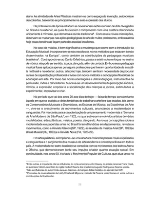 aluno. As atividades de Artes Plásticas mostram-se como espaço de invenção, autonomia e
descobertas, baseando-se principalmente na auto-expressão dos alunos.

      Os professores da época estudam as novas teorias sobre o ensino de Arte divulgadas
no Brasil e no exterior, as quais favorecem o rompimento com uma estética direcionada
unicamente à mímese, que demarca a escola tradicional6 . Com essas novas orientações,
observam-se mudanças nas ações pedagógicas de arte de muitos professores, embora ainda
hoje essas tendências façam parte das escolas brasileiras.

       No caso da música, é bem significativa a mudança que ocorre com a introdução da
Educação Musical: incorporaram-se nas escolas os novos métodos que estavam sendo
disseminados na Europa7 , como também as contribuições de pedagogos musicais
brasileiros8 . Contrapondo-se ao Canto Orfeônico, passa a existir outro enfoque no ensino
de música: ela pode ser sentida, tocada, dançada, além de cantada. Embora essa pedagogia
musical fosse aplicada apenas por alguns professores que tiveram oportunidade de estudá-
la no Brasil e no exterior, outros, tal como hoje, também sentiram necessidade de procurar
cursos de capacitação profissional e livros com novos métodos e concepções filosóficas de
educação em arte. Por meio das novas orientações e utilizando jogos, instrumentos de
percussão, rodas e brincadeiras, buscava-se um desenvolvimento da percepção auditiva,
rítmica, a expressão corporal e a socialização das crianças e jovens, estimulados a
experimentar, improvisar e criar.

       No período que vai dos anos 20 aos dias de hoje — faixa de tempo concomitante
àquela em que se assistiu a várias tentativas de trabalhar a arte fora das escolas, tais como
os Conservatórios Musicais e Dramáticos, as Escolas de Música, as Escolinhas de Arte
—, vive-se o crescimento de movimentos culturais, anunciando a modernidade e
vanguardas. Foi marcante para a caracterização de um pensamento modernista a “Semana
de Arte Moderna de São Paulo”, em 1922, na qual estiveram envolvidos artistas de várias
modalidades: artes plásticas, música, poesia, dança etc. As novas concepções sobre a
modernidade e o papel das artes no Brasil foram difundidas em depoimentos, revistas e
movimentos, como a Revista Klaxon (SP, 1922), as revistas de música Ariel (SP, 1923) e
Brasil Musical (RJ, 1923) e a Revista Nova (PA, 1923-29).

       Em artes plásticas, acompanhou-se uma abertura crescente para as novas expressões
e vanguardas e o surgimento dos museus de arte moderna e contemporânea em todo o
país. A modernidade no teatro brasileiro se consolida com os movimentos dos teatros Arena
e Oficina, que demonstraram tanto seu impulso criador quanto atuação social. Em
continuidade, nos anos 60, é criado o Movimento Popular de Cultura, que atua tanto no


6
  Entre outras, é importante citar as influências do norte-americano John Dewey, do artista vienense Franz Cisek,
do austríaco Viktor Lowenfeld, do inglês Herbert Read e dos brasileiros Augusto Rodrigues e Noemia Varela.
7
  São as influências do suíço Emile Jacques Dalcroze, do húngaro Zoltan Kodály e do alemão Carl Orff.
8
  Propostas de musicalização de Liddy Chiafarelli Mignone; método Sá Pereira; João Gomes Jr. entre outros e
contribuições de Koellreutter.


                                                      25
 