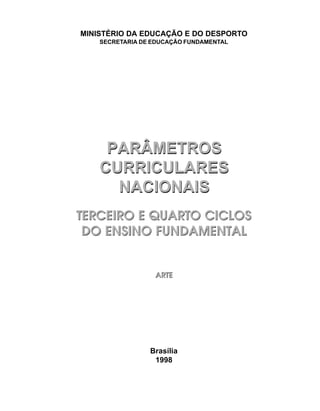 MINISTÉRIO DA EDUCAÇÃO E DO DESPORTO
    SECRETARIA DE EDUCAÇÃO FUNDAMENTAL




     PARÂMETROS
    CURRICULARES
      NACIONAIS
TERCEIRO E QUARTO CICLOS
 DO ENSINO FUNDAMENTAL


                  ARTE




                 Brasília
                  1998
 