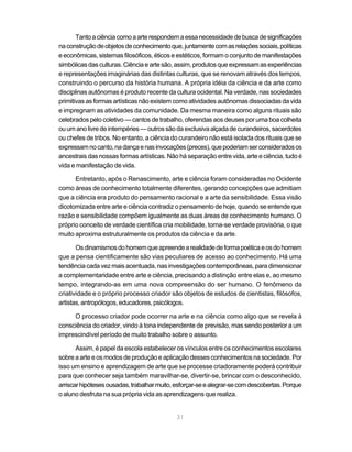 Tanto a ciência como a arte respondem a essa necessidade de busca de significações
na construção de objetos de conhecimento que, juntamente com as relações sociais, políticas
e econômicas, sistemas filosóficos, éticos e estéticos, formam o conjunto de manifestações
simbólicas das culturas. Ciência e arte são, assim, produtos que expressam as experiências
e representações imaginárias das distintas culturas, que se renovam através dos tempos,
construindo o percurso da história humana. A própria idéia da ciência e da arte como
disciplinas autônomas é produto recente da cultura ocidental. Na verdade, nas sociedades
primitivas as formas artísticas não existem como atividades autônomas dissociadas da vida
e impregnam as atividades da comunidade. Da mesma maneira como alguns rituais são
celebrados pelo coletivo — cantos de trabalho, oferendas aos deuses por uma boa colheita
ou um ano livre de intempéries — outros são da exclusiva alçada de curandeiros, sacerdotes
ou chefes de tribos. No entanto, a ciência do curandeiro não está isolada dos rituais que se
expressam no canto, na dança e nas invocações (preces), que poderiam ser considerados os
ancestrais das nossas formas artísticas. Não há separação entre vida, arte e ciência, tudo é
vida e manifestação de vida.

      Entretanto, após o Renascimento, arte e ciência foram consideradas no Ocidente
como áreas de conhecimento totalmente diferentes, gerando concepções que admitiam
que a ciência era produto do pensamento racional e a arte da sensibilidade. Essa visão
dicotomizada entre arte e ciência contradiz o pensamento de hoje, quando se entende que
razão e sensibilidade compõem igualmente as duas áreas de conhecimento humano. O
próprio conceito de verdade científica cria mobilidade, torna-se verdade provisória, o que
muito aproxima estruturalmente os produtos da ciência e da arte.

       Os dinamismos do homem que apreende a realidade de forma poética e os do homem
que a pensa cientificamente são vias peculiares de acesso ao conhecimento. Há uma
tendência cada vez mais acentuada, nas investigações contemporâneas, para dimensionar
a complementaridade entre arte e ciência, precisando a distinção entre elas e, ao mesmo
tempo, integrando-as em uma nova compreensão do ser humano. O fenômeno da
criatividade e o próprio processo criador são objetos de estudos de cientistas, filósofos,
artistas, antropólogos, educadores, psicólogos.

     O processo criador pode ocorrer na arte e na ciência como algo que se revela à
consciência do criador, vindo à tona independente de previsão, mas sendo posterior a um
imprescindível período de muito trabalho sobre o assunto.

       Assim, é papel da escola estabelecer os vínculos entre os conhecimentos escolares
sobre a arte e os modos de produção e aplicação desses conhecimentos na sociedade. Por
isso um ensino e aprendizagem de arte que se processe criadoramente poderá contribuir
para que conhecer seja também maravilhar-se, divertir-se, brincar com o desconhecido,
arriscar hipóteses ousadas, trabalhar muito, esforçar-se e alegrar-se com descobertas. Porque
o aluno desfruta na sua própria vida as aprendizagens que realiza.


                                             31
 