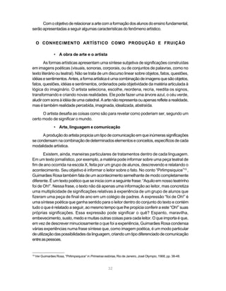 Com o objetivo de relacionar a arte com a formação dos alunos do ensino fundamental,
serão apresentadas a seguir algumas características do fenômeno artístico.


     O CONHECIMENTO ARTÍSTICO COMO PRODUÇÃO E FRUIÇÃO

                  • A obra de arte e o artista
        As formas artísticas apresentam uma síntese subjetiva de significações construídas
em imagens poéticas (visuais, sonoras, corporais, ou de conjuntos de palavras, como no
texto literário ou teatral). Não se trata de um discurso linear sobre objetos, fatos, questões,
idéias e sentimentos. Antes, a forma artística é uma combinação de imagens que são objetos,
fatos, questões, idéias e sentimentos, ordenados pela objetividade da matéria articulada à
lógica do imaginário. O artista seleciona, escolhe, reordena, recria, reedita os signos,
transformando e criando novas realidades. Ele pode fazer uma árvore azul, o céu verde,
aludir com sons à idéia de uma catedral. A arte não representa ou apenas reflete a realidade,
mas é também realidade percebida, imaginada, idealizada, abstraída.
      O artista desafia as coisas como são para revelar como poderiam ser, segundo um
certo modo de significar o mundo.
                  • Arte, linguagem e comunicação
      A produção do artista propicia um tipo de comunicação em que inúmeras significações
se condensam na combinação de determinados elementos e conceitos, específicos de cada
modalidade artística.
        Existem, ainda, maneiras particulares de tratamentos dentro de cada linguagem.
Em um texto jornalístico, por exemplo, a matéria pode informar sobre uma peça teatral de
fim de ano ocorrida na escola X, feita por um grupo de alunos, descrevendo e relatando o
acontecimento. Seu objetivo é informar o leitor sobre o fato. No conto “Pirlimpsiquice”10 ,
Guimarães Rosa também fala de um acontecimento semelhante de modo completamente
diferente. É um texto poético que se inicia com a seguinte frase: “Aquilo em nosso teatrinho
foi de Oh!”. Nessa frase, o texto não dá apenas uma informação ao leitor, mas concretiza
uma multiplicidade de significações relativas à experiência de um grupo de alunos que
fizeram uma peça de final de ano em um colégio de padres. A expressão “foi de Oh!” é
uma síntese poética que ganha sentido para o leitor dentro do conjunto do texto e contém
tudo o que é relatado a seguir, ao mesmo tempo que lhe propicia conferir a este “Oh!” suas
próprias significações. Essa expressão pode significar o quê? Espanto, maravilha,
embevecimento, susto, medo e muitas outras coisas para cada leitor. O que importa é que,
em vez de descrever minuciosamente o que foi a experiência, Guimarães Rosa condensa
várias experiências numa frase síntese que, como imagem poética, é um modo particular
de utilização das possibilidades da linguagem, criando um tipo diferenciado de comunicação
entre as pessoas.


10
     Ver Guimarães Rosa, “Pirlimpsiquice” in Primeiras estórias, Rio de Janeiro, José Olympio, 1968, pp. 38-48.


                                                          32
 