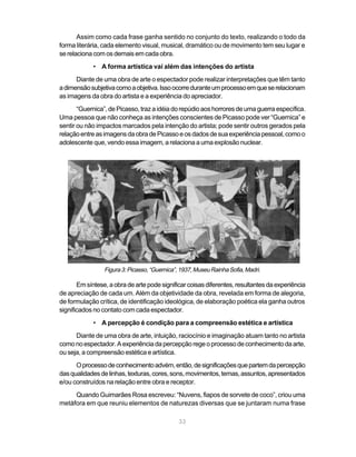 Assim como cada frase ganha sentido no conjunto do texto, realizando o todo da
forma literária, cada elemento visual, musical, dramático ou de movimento tem seu lugar e
se relaciona com os demais em cada obra.
             • A forma artística vai além das intenções do artista
      Diante de uma obra de arte o espectador pode realizar interpretações que têm tanto
a dimensão subjetiva como a objetiva. Isso ocorre durante um processo em que se relacionam
as imagens da obra do artista e a experiência do apreciador.
       “Guernica”, de Picasso, traz a idéia do repúdio aos horrores de uma guerra específica.
Uma pessoa que não conheça as intenções conscientes de Picasso pode ver “Guernica” e
sentir ou não impactos marcados pela intenção do artista; pode sentir outros gerados pela
relação entre as imagens da obra de Picasso e os dados de sua experiência pessoal, como o
adolescente que, vendo essa imagem, a relaciona a uma explosão nuclear.




                 Figura 3: Picasso, “Guernica”, 1937, Museu Rainha Sofia, Madri.

       Em síntese, a obra de arte pode significar coisas diferentes, resultantes da experiência
de apreciação de cada um. Além da objetividade da obra, revelada em forma de alegoria,
de formulação crítica, de identificação ideológica, de elaboração poética ela ganha outros
significados no contato com cada espectador.
             • A percepção é condição para a compreensão estética e artística
      Diante de uma obra de arte, intuição, raciocínio e imaginação atuam tanto no artista
como no espectador. A experiência da percepção rege o processo de conhecimento da arte,
ou seja, a compreensão estética e artística.
      O processo de conhecimento advém, então, de significações que partem da percepção
das qualidades de linhas, texturas, cores, sons, movimentos, temas, assuntos, apresentados
e/ou construídos na relação entre obra e receptor.
     Quando Guimarães Rosa escreveu: “Nuvens, fiapos de sorvete de coco”, criou uma
metáfora em que reuniu elementos de naturezas diversas que se juntaram numa frase

                                               33
 